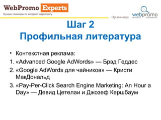 Шаг 2
Профильная литература
• Контекстная реклама:
1. «Advanced Google AdWords» — Брэд Геддес
2. «Google AdWords для чайников» — Кристи
МакДональд
3. «Pay-Per-Click Search Engine Marketing: An Hour a
Day» — Девид Цетелаи и Джозеф Кершбаум
 