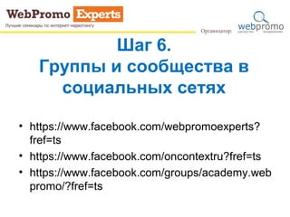Шаг 6.
Группы и сообщества в
социальных сетях
• https://www.facebook.com/webpromoexperts?
fref=ts
• https://www.facebook.com/oncontextru?fref=ts
• https://www.facebook.com/groups/academy.web
promo/?fref=ts
 