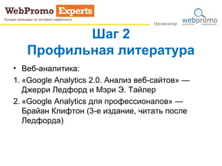 Шаг 2
Профильная литература
• Веб-аналитика:
1. «Google Analytics 2.0. Анализ веб-сайтов» —
Джерри Ледфорд и Мэри Э. Тайлер
2. «Google Analytics для профессионалов» —
Брайан Клифтон (3-е издание, читать после
Ледфорда)
 