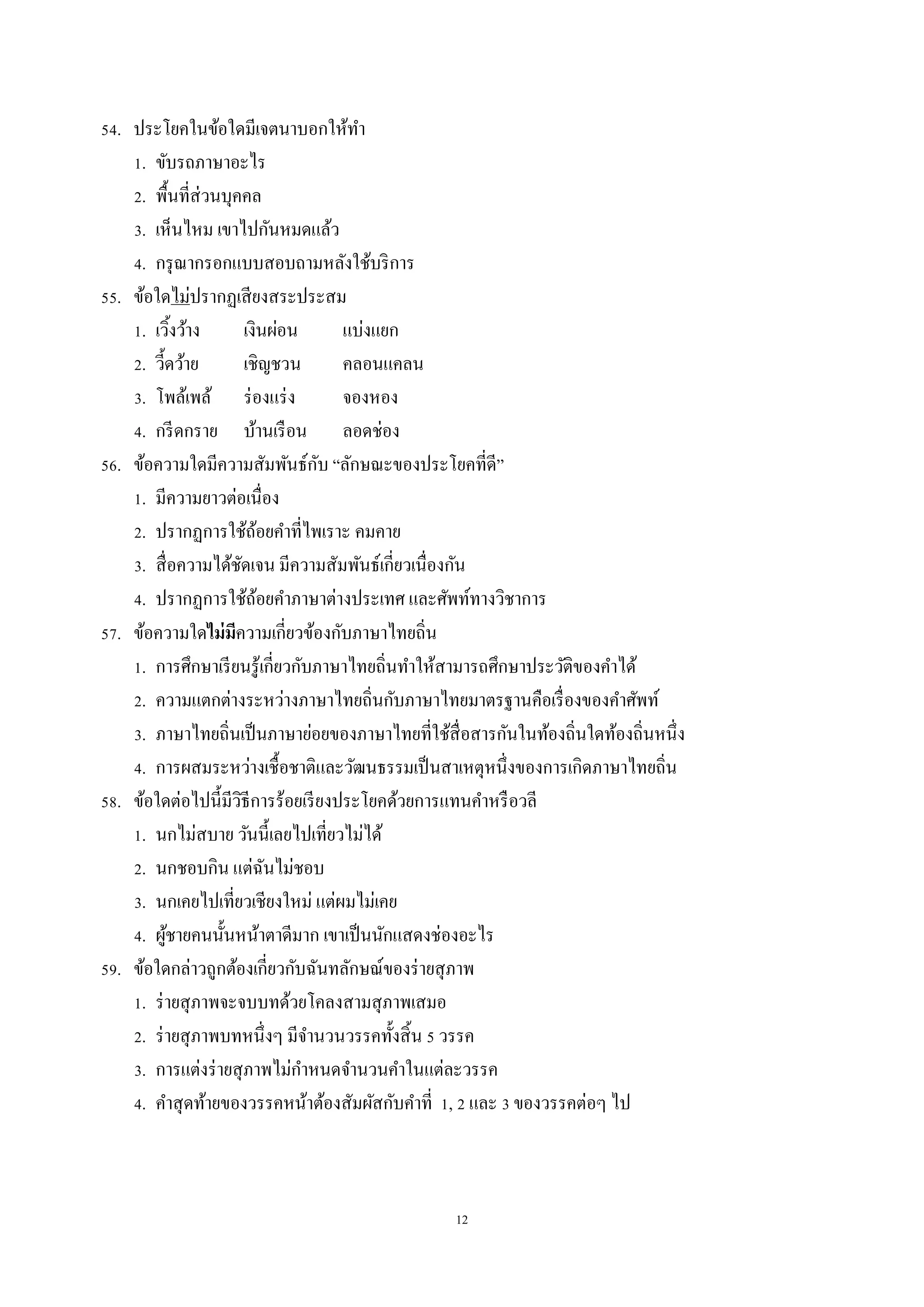 12
54. ประโยคในข้อใดมีเจตนำบอกให้ทำ
1. ขับรถภำษำอะไร
2. พื้นที่ส่วนบุคคล
3. เห็นไหม เขำไปกันหมดแล้ว
4. กรุณำกรอกแบบสอบถำมหลังใช้บริกำร
55. ข้อใดไม่ปรำกฏเสียงสระประสม
1. เวิ้งว้ำง เงินผ่อน แบ่งแยก
2. วี้ดว้ำย เชิญชวน คลอนแคลน
3. โพล้เพล้ ร่องแร่ง จองหอง
4. กรีดกรำย บ้ำนเรือน ลอดช่อง
56. ข้อควำมใดมีควำมสัมพันธ์กับ “ลักษณะของประโยคที่ดี”
1. มีควำมยำวต่อเนื่อง
2. ปรำกฏกำรใช้ถ้อยคำที่ไพเรำะ คมคำย
3. สื่อควำมได้ชัดเจน มีควำมสัมพันธ์เกี่ยวเนื่องกัน
4. ปรำกฏกำรใช้ถ้อยคำภำษำต่ำงประเทศ และศัพท์ทำงวิชำกำร
57. ข้อควำมใดไม่มีควำมเกี่ยวข้องกับภำษำไทยถิ่น
1. กำรศึกษำเรียนรู้เกี่ยวกับภำษำไทยถิ่นทำให้สำมำรถศึกษำประวัติของคำได้
2. ควำมแตกต่ำงระหว่ำงภำษำไทยถิ่นกับภำษำไทยมำตรฐำนคือเรื่องของคำศัพท์
3. ภำษำไทยถิ่นเป็นภำษำย่อยของภำษำไทยที่ใช้สื่อสำรกันในท้องถิ่นใดท้องถิ่นหนึ่ง
4. กำรผสมระหว่ำงเชื้อชำติและวัฒนธรรมเป็นสำเหตุหนึ่งของกำรเกิดภำษำไทยถิ่น
58. ข้อใดต่อไปนี้มีวิธีกำรร้อยเรียงประโยคด้วยกำรแทนคำหรือวลี
1. นกไม่สบำย วันนี้เลยไปเที่ยวไม่ได้
2. นกชอบกิน แต่ฉันไม่ชอบ
3. นกเคยไปเที่ยวเชียงใหม่ แต่ผมไม่เคย
4. ผู้ชำยคนนั้นหน้ำตำดีมำก เขำเป็นนักแสดงช่องอะไร
59. ข้อใดกล่ำวถูกต้องเกี่ยวกับฉันทลักษณ์ของร่ำยสุภำพ
1. ร่ำยสุภำพจะจบบทด้วยโคลงสำมสุภำพเสมอ
2. ร่ำยสุภำพบทหนึ่งๆ มีจำนวนวรรคทั้งสิ้น 5 วรรค
3. กำรแต่งร่ำยสุภำพไม่กำหนดจำนวนคำในแต่ละวรรค
4. คำสุดท้ำยของวรรคหน้ำต้องสัมผัสกับคำที่ 1, 2 และ 3 ของวรรคต่อๆ ไป
 