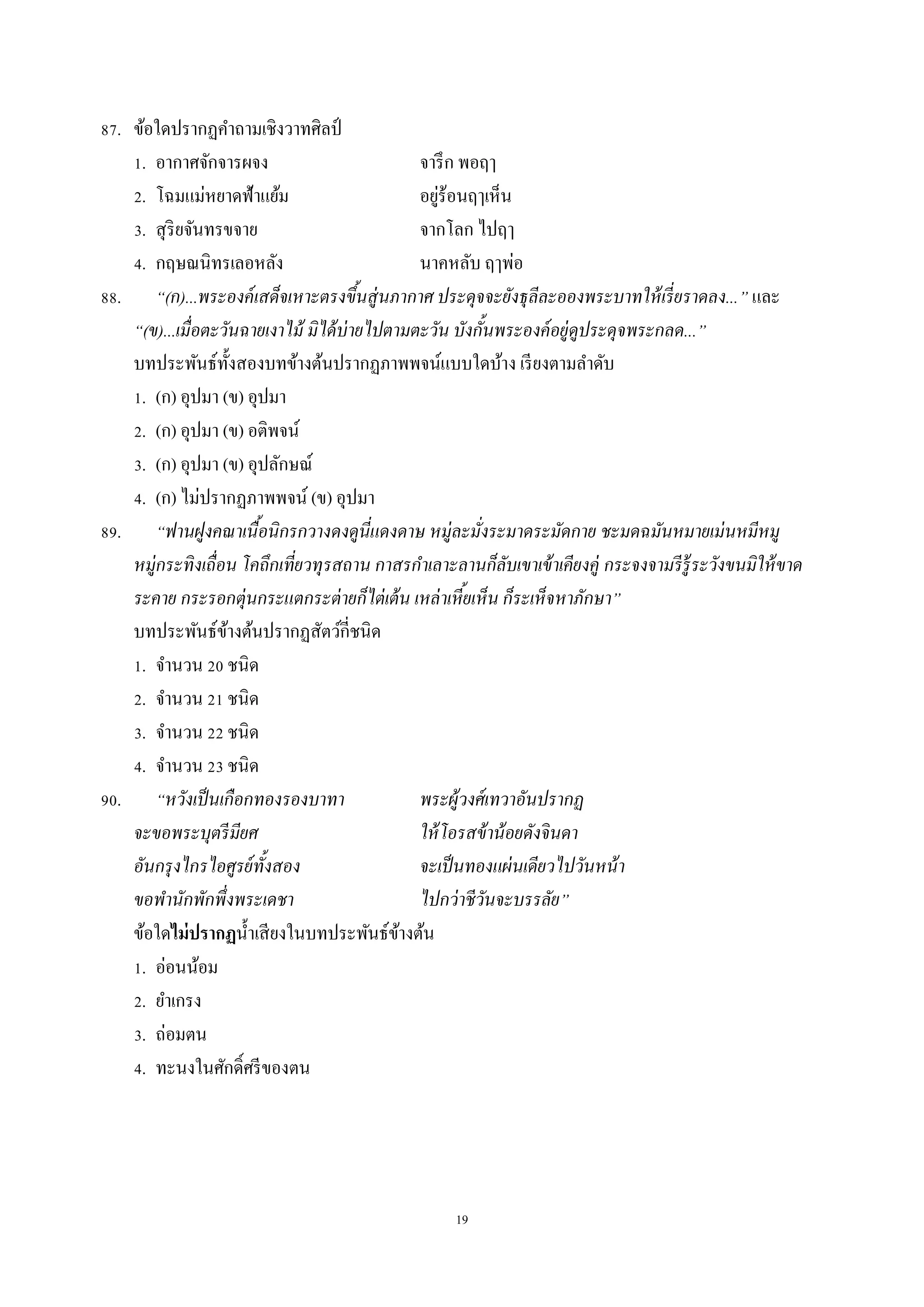 19
87. ข้อใดปรำกฏคำถำมเชิงวำทศิลป์
1. อำกำศจักจำรผจง จำรึก พอฤๅ
2. โฉมแม่หยำดฟ้ำแย้ม อยู่ร้อนฤๅเห็น
3. สุริยจันทรขจำย จำกโลก ไปฤๅ
4. กฤษณนิทรเลอหลัง นำคหลับ ฤๅพ่อ
88. “(ก)...พระองค์เสด็จเหาะตรงขึ้นสู่นภากาศ ประดุจจะยังธุลีละอองพระบาทให้เรี่ยราดลง...” และ
“(ข)...เมื่อตะวันฉายเงาไม้ มิได้บ่ายไปตามตะวัน บังกั้นพระองค์อยู่ดูประดุจพระกลด...”
บทประพันธ์ทั้งสองบทข้ำงต้นปรำกฏภำพพจน์แบบใดบ้ำง เรียงตำมลำดับ
1. (ก) อุปมำ (ข) อุปมำ
2. (ก) อุปมำ (ข) อติพจน์
3. (ก) อุปมำ (ข) อุปลักษณ์
4. (ก) ไม่ปรำกฏภำพพจน์ (ข) อุปมำ
89. “ฟานฝูงคณาเนื้อนิกรกวางดงดูนี่แดงดาษ หมู่ละมั่งระมาดระมัดกาย ชะมดฉมันหมายเม่นหมีหมู
หมู่กระทิงเถื่อน โคถึกเที่ยวทุรสถาน กาสรกาเลาะลานก็ลับเขาเข้าเคียงคู่ กระจงจามรีรู้ระวังขนมิให้ขาด
ระคาย กระรอกตุ่นกระแตกระต่ายก็ไต่เต้น เหล่าเหี้ยเห็น ก็ระเห็จหาภักษา”
บทประพันธ์ข้ำงต้นปรำกฏสัตว์กี่ชนิด
1. จำนวน 20 ชนิด
2. จำนวน 21 ชนิด
3. จำนวน 22 ชนิด
4. จำนวน 23 ชนิด
90. “หวังเป็นเกือกทองรองบาทา พระผู้วงศ์เทวาอันปรากฏ
จะขอพระบุตรีมียศ ให้โอรสข้าน้อยดังจินดา
อันกรุงไกรไอศูรย์ทั้งสอง จะเป็นทองแผ่นเดียวไปวันหน้า
ขอพานักพักพึ่งพระเดชา ไปกว่าชีวันจะบรรลัย”
ข้อใดไม่ปรากฏน้ำเสียงในบทประพันธ์ข้ำงต้น
1. อ่อนน้อม
2. ยำเกรง
3. ถ่อมตน
4. ทะนงในศักดิ์ศรีของตน
 