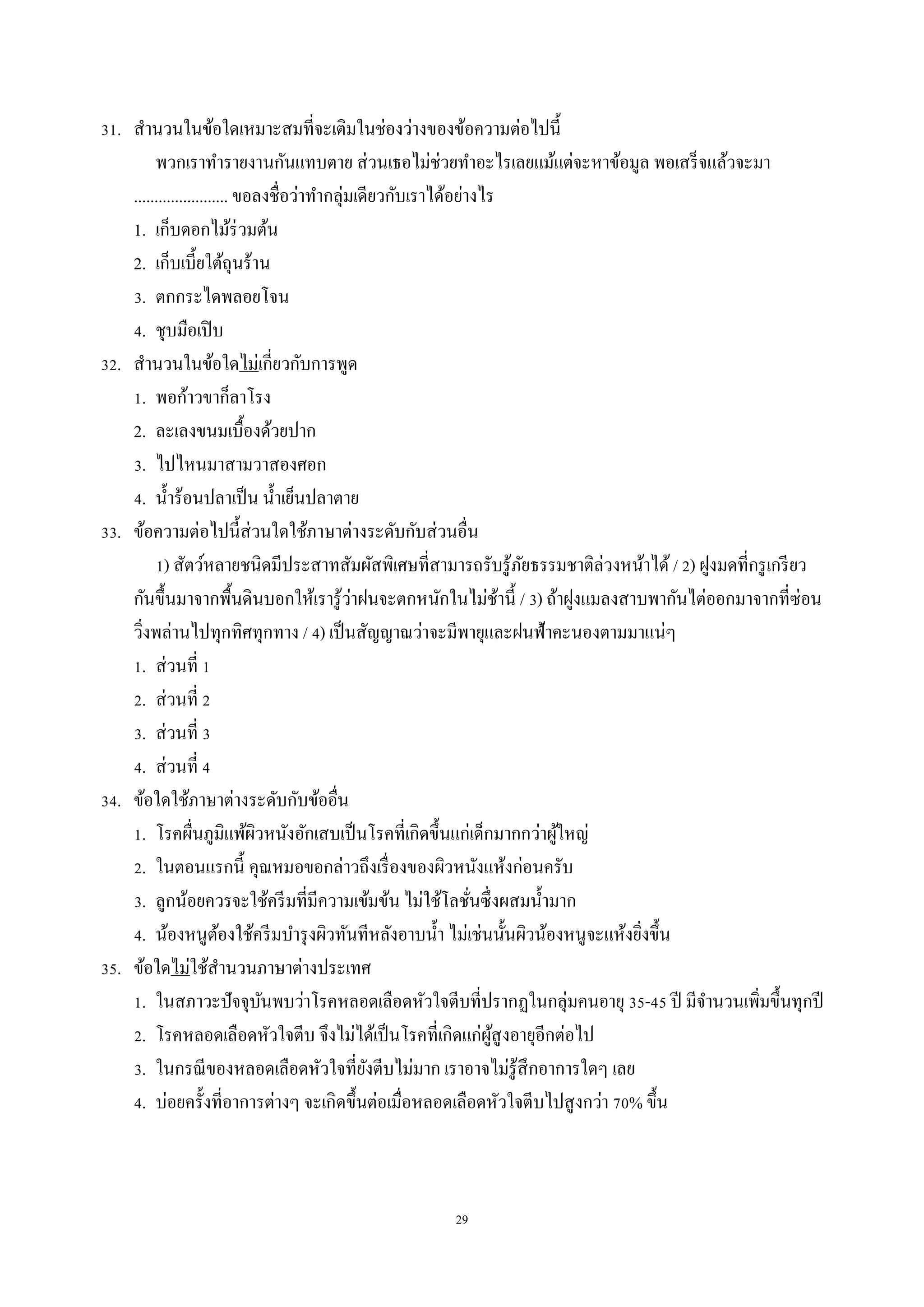 29
31. สำนวนในข้อใดเหมำะสมที่จะเติมในช่องว่ำงของข้อควำมต่อไปนี้
พวกเรำทำรำยงำนกันแทบตำย ส่วนเธอไม่ช่วยทำอะไรเลยแม้แต่จะหำข้อมูล พอเสร็จแล้วจะมำ
....................... ขอลงชื่อว่ำทำกลุ่มเดียวกับเรำได้อย่ำงไร
1. เก็บดอกไม้ร่วมต้น
2. เก็บเบี้ยใต้ถุนร้ำน
3. ตกกระไดพลอยโจน
4. ชุบมือเปิบ
32. สำนวนในข้อใดไม่เกี่ยวกับกำรพูด
1. พอก้ำวขำก็ลำโรง
2. ละเลงขนมเบื้องด้วยปำก
3. ไปไหนมำสำมวำสองศอก
4. น้ำร้อนปลำเป็น น้ำเย็นปลำตำย
33. ข้อควำมต่อไปนี้ส่วนใดใช้ภำษำต่ำงระดับกับส่วนอื่น
1) สัตว์หลำยชนิดมีประสำทสัมผัสพิเศษที่สำมำรถรับรู้ภัยธรรมชำติล่วงหน้ำได้ / 2) ฝูงมดที่กรูเกรียว
กันขึ้นมำจำกพื้นดินบอกให้เรำรู้ว่ำฝนจะตกหนักในไม่ช้ำนี้ / 3) ถ้ำฝูงแมลงสำบพำกันไต่ออกมำจำกที่ซ่อน
วิ่งพล่ำนไปทุกทิศทุกทำง / 4) เป็นสัญญำณว่ำจะมีพำยุและฝนฟ้ำคะนองตำมมำแน่ๆ
1. ส่วนที่ 1
2. ส่วนที่ 2
3. ส่วนที่ 3
4. ส่วนที่ 4
34. ข้อใดใช้ภำษำต่ำงระดับกับข้ออื่น
1. โรคผื่นภูมิแพ้ผิวหนังอักเสบเป็นโรคที่เกิดขึ้นแก่เด็กมำกกว่ำผู้ใหญ่
2. ในตอนแรกนี้ คุณหมอขอกล่ำวถึงเรื่องของผิวหนังแห้งก่อนครับ
3. ลูกน้อยควรจะใช้ครีมที่มีควำมเข้มข้น ไม่ใช้โลชั่นซึ่งผสมน้ำมำก
4. น้องหนูต้องใช้ครีมบำรุงผิวทันทีหลังอำบน้ำ ไม่เช่นนั้นผิวน้องหนูจะแห้งยิ่งขึ้น
35. ข้อใดไม่ใช้สำนวนภำษำต่ำงประเทศ
1. ในสภำวะปัจจุบันพบว่ำโรคหลอดเลือดหัวใจตีบที่ปรำกฏในกลุ่มคนอำยุ 35-45 ปี มีจำนวนเพิ่มขึ้นทุกปี
2. โรคหลอดเลือดหัวใจตีบ จึงไม่ได้เป็นโรคที่เกิดแก่ผู้สูงอำยุอีกต่อไป
3. ในกรณีของหลอดเลือดหัวใจที่ยังตีบไม่มำก เรำอำจไม่รู้สึกอำกำรใดๆ เลย
4. บ่อยครั้งที่อำกำรต่ำงๆ จะเกิดขึ้นต่อเมื่อหลอดเลือดหัวใจตีบไปสูงกว่ำ 70% ขึ้น
 
