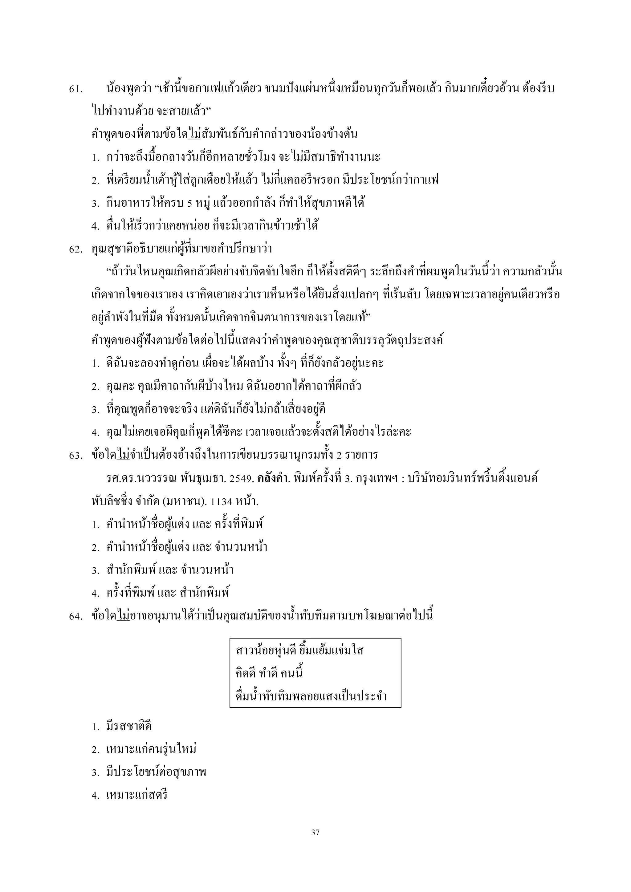 37
61. น้องพูดว่ำ “เช้ำนี้ขอกำแฟแก้วเดียว ขนมปังแผ่นหนึ่งเหมือนทุกวันก็พอแล้ว กินมำกเดี๋ยวอ้วน ต้องรีบ
ไปทำงำนด้วย จะสำยแล้ว”
คำพูดของพี่ตำมข้อใดไม่สัมพันธ์กับคำกล่ำวของน้องข้ำงต้น
1. กว่ำจะถึงมื้อกลำงวันก็อีกหลำยชั่วโมง จะไม่มีสมำธิทำงำนนะ
2. พี่เตรียมน้ำเต้ำหู้ใส่ลูกเดือยให้แล้ว ไม่กี่แคลอรีหรอก มีประโยชน์กว่ำกำแฟ
3. กินอำหำรให้ครบ 5 หมู่ แล้วออกกำลัง ก็ทำให้สุขภำพดีได้
4. ตื่นให้เร็วกว่ำเคยหน่อย ก็จะมีเวลำกินข้ำวเช้ำได้
62. คุณสุชำติอธิบำยแก่ผู้ที่มำขอคำปรึกษำว่ำ
“ถ้ำวันไหนคุณเกิดกลัวผีอย่ำงจับจิตจับใจอีก ก็ให้ตั้งสติดีๆ ระลึกถึงคำที่ผมพูดในวันนี้ว่ำ ควำมกลัวนั้น
เกิดจำกใจของเรำเอง เรำคิดเอำเองว่ำเรำเห็นหรือได้ยินสิ่งแปลกๆ ที่เร้นลับ โดยเฉพำะเวลำอยู่คนเดียวหรือ
อยู่ลำพังในที่มืด ทั้งหมดนั้นเกิดจำกจินตนำกำรของเรำโดยแท้”
คำพูดของผู้ฟังตำมข้อใดต่อไปนี้แสดงว่ำคำพูดของคุณสุชำติบรรลุวัตถุประสงค์
1. ดิฉันจะลองทำดูก่อน เผื่อจะได้ผลบ้ำง ทั้งๆ ที่ก็ยังกลัวอยู่นะคะ
2. คุณคะ คุณมีคำถำกันผีบ้ำงไหม ดิฉันอยำกได้คำถำที่ผีกลัว
3. ที่คุณพูดก็อำจจะจริง แต่ดิฉันก็ยังไม่กล้ำเสี่ยงอยู่ดี
4. คุณไม่เคยเจอผีคุณก็พูดได้ซีคะ เวลำเจอแล้วจะตั้งสติได้อย่ำงไรล่ะคะ
63. ข้อใดไม่จำเป็นต้องอ้ำงถึงในกำรเขียนบรรณำนุกรมทั้ง 2 รำยกำร
รศ.ดร.นววรรณ พันธุเมธำ. 2549. คลังคา. พิมพ์ครั้งที่ 3. กรุงเทพฯ : บริษัทอมรินทร์พริ้นติ้งแอนด์
พับลิชชิ่ง จำกัด (มหำชน). 1134 หน้ำ.
1. คำนำหน้ำชื่อผู้แต่ง และ ครั้งที่พิมพ์
2. คำนำหน้ำชื่อผู้แต่ง และ จำนวนหน้ำ
3. สำนักพิมพ์และ จำนวนหน้ำ
4. ครั้งที่พิมพ์และ สำนักพิมพ์
64. ข้อใดไม่อำจอนุมำนได้ว่ำเป็นคุณสมบัติของน้ำทับทิมตำมบทโฆษณำต่อไปนี้
สำวน้อยหุ่นดี ยิ้มแย้มแจ่มใส
คิดดี ทำดี คนนี้
ดื่มน้ำทับทิมพลอยแสงเป็นประจำ
1. มีรสชำติดี
2. เหมำะแก่คนรุ่นใหม่
3. มีประโยชน์ต่อสุขภำพ
4. เหมำะแก่สตรี
 