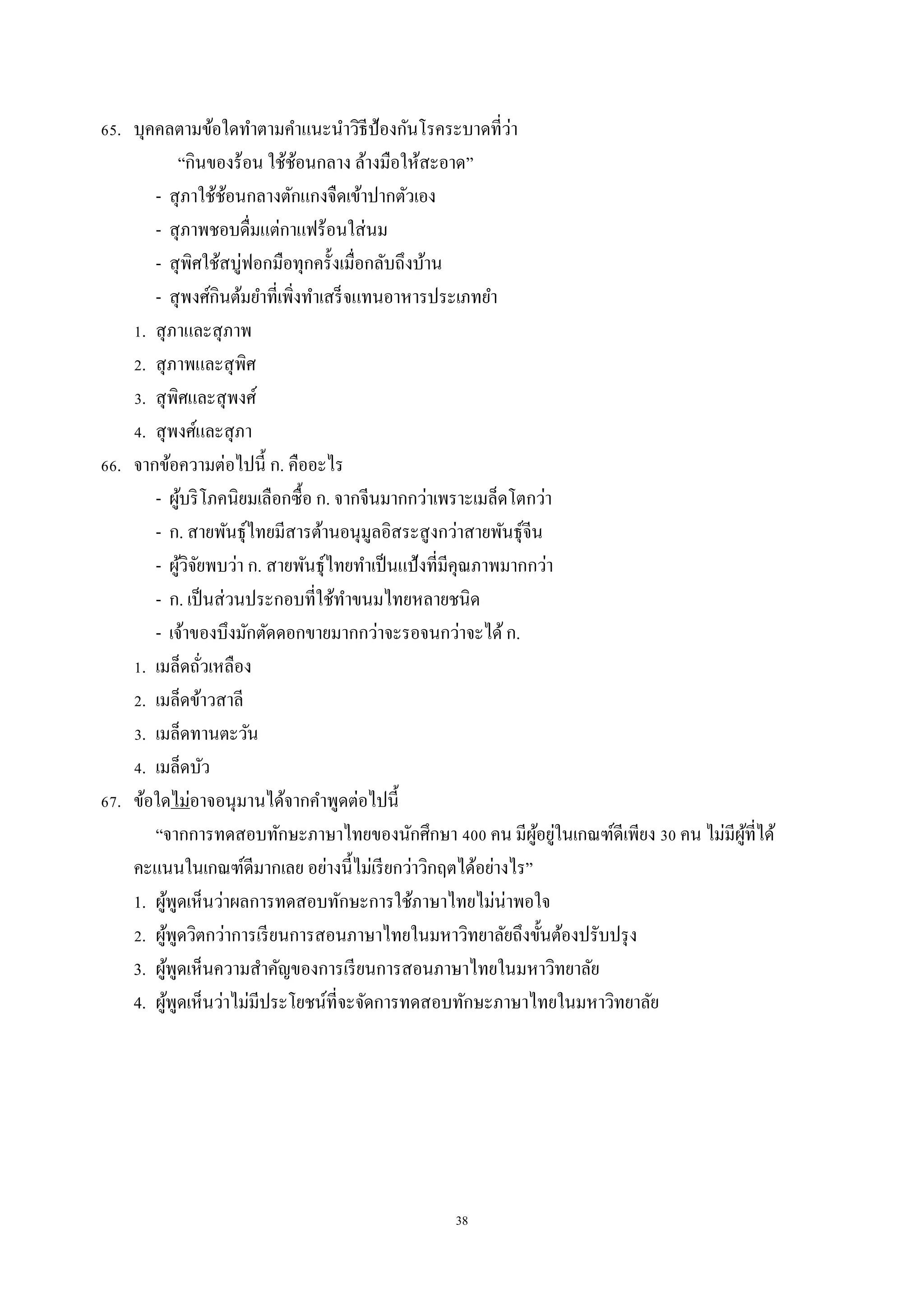 38
65. บุคคลตำมข้อใดทำตำมคำแนะนำวิธีป้องกันโรคระบำดที่ว่ำ
“กินของร้อน ใช้ช้อนกลำง ล้ำงมือให้สะอำด”
- สุภำใช้ช้อนกลำงตักแกงจืดเข้ำปำกตัวเอง
- สุภำพชอบดื่มแต่กำแฟร้อนใส่นม
- สุพิศใช้สบู่ฟอกมือทุกครั้งเมื่อกลับถึงบ้ำน
- สุพงศ์กินต้มยำที่เพิ่งทำเสร็จแทนอำหำรประเภทยำ
1. สุภำและสุภำพ
2. สุภำพและสุพิศ
3. สุพิศและสุพงศ์
4. สุพงศ์และสุภำ
66. จำกข้อควำมต่อไปนี้ ก. คืออะไร
- ผู้บริโภคนิยมเลือกซื้อ ก. จำกจีนมำกกว่ำเพรำะเมล็ดโตกว่ำ
- ก. สำยพันธุ์ไทยมีสำรต้ำนอนุมูลอิสระสูงกว่ำสำยพันธุ์จีน
- ผู้วิจัยพบว่ำ ก. สำยพันธุ์ไทยทำเป็นแป้งที่มีคุณภำพมำกกว่ำ
- ก. เป็นส่วนประกอบที่ใช้ทำขนมไทยหลำยชนิด
- เจ้ำของบึงมักตัดดอกขำยมำกกว่ำจะรอจนกว่ำจะได้ก.
1. เมล็ดถั่วเหลือง
2. เมล็ดข้ำวสำลี
3. เมล็ดทำนตะวัน
4. เมล็ดบัว
67. ข้อใดไม่อำจอนุมำนได้จำกคำพูดต่อไปนี้
“จำกกำรทดสอบทักษะภำษำไทยของนักศึกษำ 400 คน มีผู้อยู่ในเกณฑ์ดีเพียง 30 คน ไม่มีผู้ที่ได้
คะแนนในเกณฑ์ดีมำกเลย อย่ำงนี้ไม่เรียกว่ำวิกฤตได้อย่ำงไร”
1. ผู้พูดเห็นว่ำผลกำรทดสอบทักษะกำรใช้ภำษำไทยไม่น่ำพอใจ
2. ผู้พูดวิตกว่ำกำรเรียนกำรสอนภำษำไทยในมหำวิทยำลัยถึงขั้นต้องปรับปรุง
3. ผู้พูดเห็นควำมสำคัญของกำรเรียนกำรสอนภำษำไทยในมหำวิทยำลัย
4. ผู้พูดเห็นว่ำไม่มีประโยชน์ที่จะจัดกำรทดสอบทักษะภำษำไทยในมหำวิทยำลัย
 