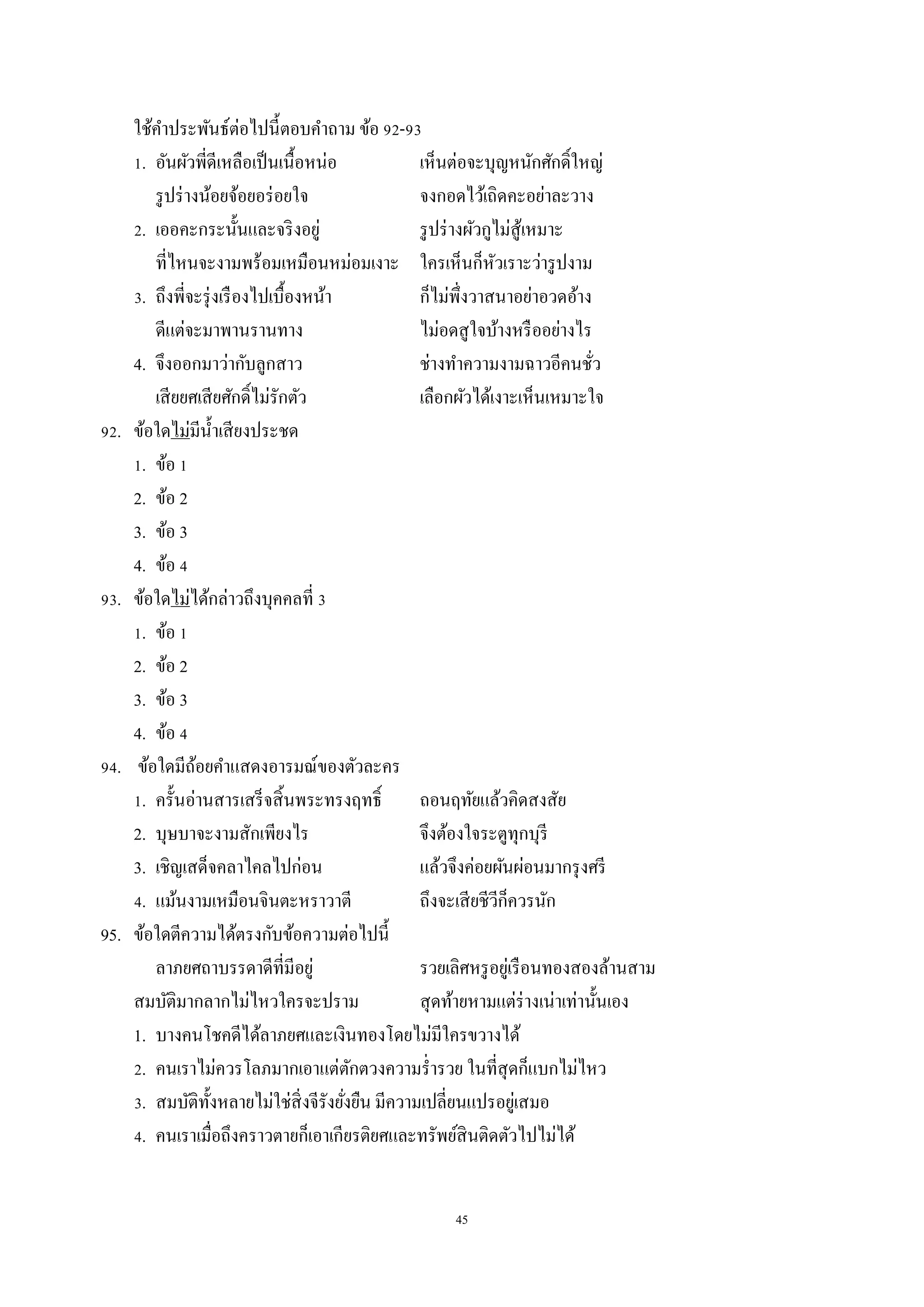 45
ใช้คำประพันธ์ต่อไปนี้ตอบคำถำม ข้อ 92-93
1. อันผัวพี่ดีเหลือเป็นเนื้อหน่อ เห็นต่อจะบุญหนักศักดิ์ใหญ่
รูปร่ำงน้อยจ้อยอร่อยใจ จงกอดไว้เถิดคะอย่ำละวำง
2. เออคะกระนั้นและจริงอยู่ รูปร่ำงผัวกูไม่สู้เหมำะ
ที่ไหนจะงำมพร้อมเหมือนหม่อมเงำะ ใครเห็นก็หัวเรำะว่ำรูปงำม
3. ถึงพี่จะรุ่งเรืองไปเบื้องหน้ำ ก็ไม่พึ่งวำสนำอย่ำอวดอ้ำง
ดีแต่จะมำพำนรำนทำง ไม่อดสูใจบ้ำงหรืออย่ำงไร
4. จึงออกมำว่ำกับลูกสำว ช่ำงทำควำมงำมฉำวอีคนชั่ว
เสียยศเสียศักดิ์ไม่รักตัว เลือกผัวได้เงำะเห็นเหมำะใจ
92. ข้อใดไม่มีน้ำเสียงประชด
1. ข้อ 1
2. ข้อ 2
3. ข้อ 3
4. ข้อ 4
93. ข้อใดไม่ได้กล่ำวถึงบุคคลที่ 3
1. ข้อ 1
2. ข้อ 2
3. ข้อ 3
4. ข้อ 4
94. ข้อใดมีถ้อยคำแสดงอำรมณ์ของตัวละคร
1. ครั้นอ่ำนสำรเสร็จสิ้นพระทรงฤทธิ์ ถอนฤทัยแล้วคิดสงสัย
2. บุษบำจะงำมสักเพียงไร จึงต้องใจระตูทุกบุรี
3. เชิญเสด็จคลำไคลไปก่อน แล้วจึงค่อยผันผ่อนมำกรุงศรี
4. แม้นงำมเหมือนจินตะหรำวำตี ถึงจะเสียชีวีก็ควรนัก
95. ข้อใดตีควำมได้ตรงกับข้อควำมต่อไปนี้
ลำภยศถำบรรดำดีที่มีอยู่ รวยเลิศหรูอยู่เรือนทองสองล้ำนสำม
สมบัติมำกลำกไม่ไหวใครจะปรำม สุดท้ำยหำมแต่ร่ำงเน่ำเท่ำนั้นเอง
1. บำงคนโชคดีได้ลำภยศและเงินทองโดยไม่มีใครขวำงได้
2. คนเรำไม่ควรโลภมำกเอำแต่ตักตวงควำมร่ำรวย ในที่สุดก็แบกไม่ไหว
3. สมบัติทั้งหลำยไม่ใช่สิ่งจีรังยั่งยืน มีควำมเปลี่ยนแปรอยู่เสมอ
4. คนเรำเมื่อถึงครำวตำยก็เอำเกียรติยศและทรัพย์สินติดตัวไปไม่ได้
 