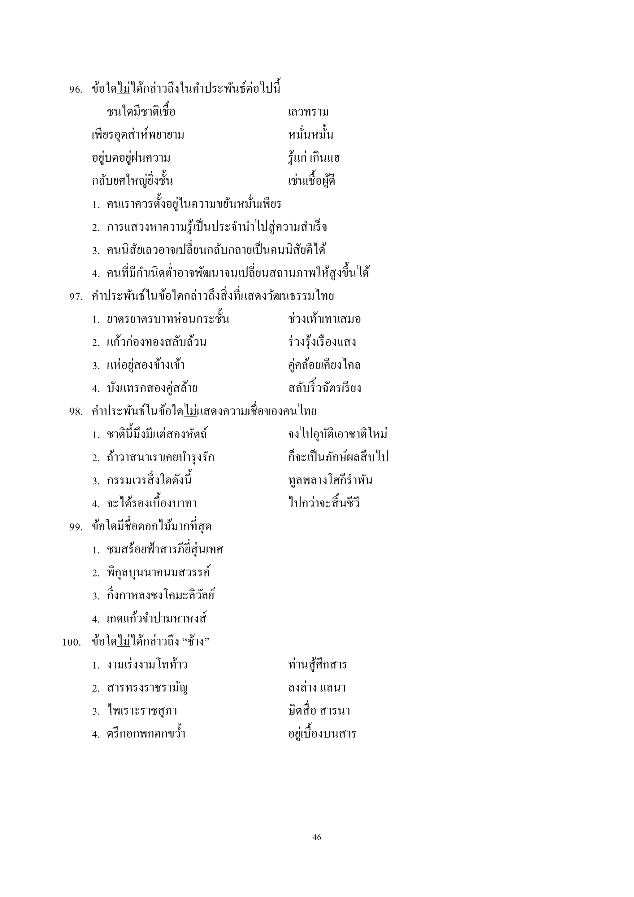46
96. ข้อใดไม่ได้กล่ำวถึงในคำประพันธ์ต่อไปนี้
ชนใดมีชำติเชื้อ เลวทรำม
เพียรอุตส่ำห์พยำยำม หมั่นหมั้น
อยู่บดอยู่ฝนควำม รู้แก่ เกินแฮ
กลับยศใหญ่ยิ่งชั้น เช่นเชื้อผู้ดี
1. คนเรำควรตั้งอยู่ในควำมขยันหมั่นเพียร
2. กำรแสวงหำควำมรู้เป็นประจำนำไปสู่ควำมสำเร็จ
3. คนนิสัยเลวอำจเปลี่ยนกลับกลำยเป็นคนนิสัยดีได้
4. คนที่มีกำเนิดต่ำอำจพัฒนำจนเปลี่ยนสถำนภำพให้สูงขึ้นได้
97. คำประพันธ์ในข้อใดกล่ำวถึงสิ่งที่แสดงวัฒนธรรมไทย
1. ยำตรยำตรบำทห่อนกระชั้น ช่วงเท้ำเทำเสมอ
2. แก้วก่องทองสลับล้วน ร่วงรุ้งเรืองแสง
3. แห่อยู่สองข้ำงเข้ำ คู่คล้อยเคียงไคล
4. บังแทรกสองคู่สล้ำย สลับริ้วฉัตรเรียง
98. คำประพันธ์ในข้อใดไม่แสดงควำมเชื่อของคนไทย
1. ชำตินี้มึงมีแต่สองหัตถ์ จงไปอุบัติเอำชำติใหม่
2. ถ้ำวำสนำเรำเคยบำรุงรัก ก็จะเป็นภักษ์ผลสืบไป
3. กรรมเวรสิ่งใดดังนี้ ทูลพลำงโศกีรำพัน
4. จะได้รองเบื้องบำทำ ไปกว่ำจะสิ้นชีวี
99. ข้อใดมีชื่อดอกไม้มำกที่สุด
1. ชมสร้อยฟ้ำสำรภียี่สุ่นเทศ
2. พิกุลบุนนำคนมสวรรค์
3. กิ่งกำหลงชงโคมะลิวัลย์
4. เกดแก้วจำปำมหำหงส์
100. ข้อใดไม่ได้กล่ำวถึง “ช้ำง”
1. งำมเร่งงำมโทท้ำว ท่ำนสู้ศึกสำร
2. สำรทรงรำชรำมัญ ลงล่ำง แลนำ
3. ไพเรำะรำชสุภำ ษิตสื่อ สำรนำ
4. ตรึกอกพกตกขว้ำ อยู่เบื้องบนสำร
 