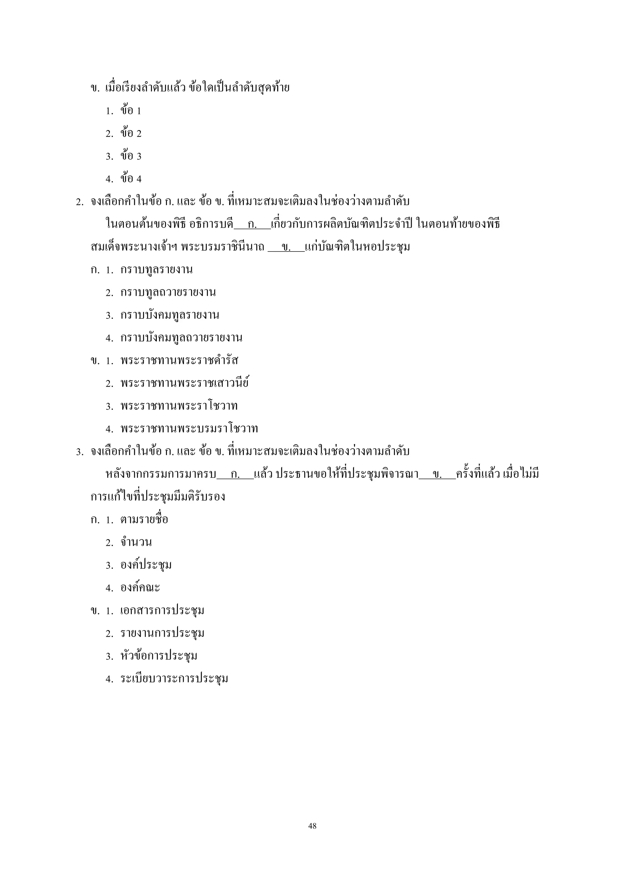 48
ข. เมื่อเรียงลำดับแล้ว ข้อใดเป็นลำดับสุดท้ำย
1. ข้อ 1
2. ข้อ 2
3. ข้อ 3
4. ข้อ 4
2. จงเลือกคำในข้อ ก. และ ข้อ ข. ที่เหมำะสมจะเติมลงในช่องว่ำงตำมลำดับ
ในตอนต้นของพิธี อธิกำรบดี ก. เกี่ยวกับกำรผลิตบัณฑิตประจำปี ในตอนท้ำยของพิธี
สมเด็จพระนำงเจ้ำฯ พระบรมรำชินีนำถ ข. แก่บัณฑิตในหอประชุม
ก. 1. กรำบทูลรำยงำน
2. กรำบทูลถวำยรำยงำน
3. กรำบบังคมทูลรำยงำน
4. กรำบบังคมทูลถวำยรำยงำน
ข. 1. พระรำชทำนพระรำชดำรัส
2. พระรำชทำนพระรำชเสำวนีย์
3. พระรำชทำนพระรำโชวำท
4. พระรำชทำนพระบรมรำโชวำท
3. จงเลือกคำในข้อ ก. และ ข้อ ข. ที่เหมำะสมจะเติมลงในช่องว่ำงตำมลำดับ
หลังจำกกรรมกำรมำครบ ก. แล้ว ประธำนขอให้ที่ประชุมพิจำรณำ ข. ครั้งที่แล้ว เมื่อไม่มี
กำรแก้ไขที่ประชุมมีมติรับรอง
ก. 1. ตำมรำยชื่อ
2. จำนวน
3. องค์ประชุม
4. องค์คณะ
ข. 1. เอกสำรกำรประชุม
2. รำยงำนกำรประชุม
3. หัวข้อกำรประชุม
4. ระเบียบวำระกำรประชุม
 