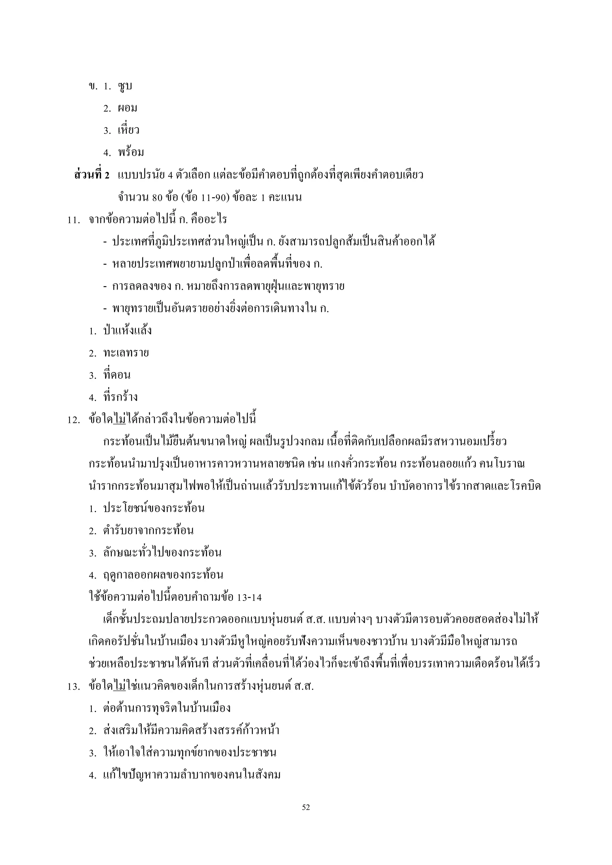 52
ข. 1. ซูบ
2. ผอม
3. เหี่ยว
4. พร้อม
ส่วนที่ 2 แบบปรนัย 4 ตัวเลือก แต่ละข้อมีคำตอบที่ถูกต้องที่สุดเพียงคำตอบเดียว
จำนวน 80 ข้อ (ข้อ 11-90) ข้อละ 1 คะแนน
11. จำกข้อควำมต่อไปนี้ ก. คืออะไร
- ประเทศที่ภูมิประเทศส่วนใหญ่เป็น ก. ยังสำมำรถปลูกส้มเป็นสินค้ำออกได้
- หลำยประเทศพยำยำมปลูกป่ำเพื่อลดพื้นที่ของ ก.
- กำรลดลงของ ก. หมำยถึงกำรลดพำยุฝุ่นและพำยุทรำย
- พำยุทรำยเป็นอันตรำยอย่ำงยิ่งต่อกำรเดินทำงใน ก.
1. ป่ำแห้งแล้ง
2. ทะเลทรำย
3. ที่ดอน
4. ที่รกร้ำง
12. ข้อใดไม่ได้กล่ำวถึงในข้อควำมต่อไปนี้
กระท้อนเป็นไม้ยืนต้นขนำดใหญ่ ผลเป็นรูปวงกลม เนื้อที่ติดกับเปลือกผลมีรสหวำนอมเปรี้ยว
กระท้อนนำมำปรุงเป็นอำหำรคำวหวำนหลำยชนิด เช่น แกงคั่วกระท้อน กระท้อนลอยแก้ว คนโบรำณ
นำรำกกระท้อนมำสุมไฟพอให้เป็นถ่ำนแล้วรับประทำนแก้ไข้ตัวร้อน บำบัดอำกำรไข้รำกสำดและโรคบิด
1. ประโยชน์ของกระท้อน
2. ตำรับยำจำกกระท้อน
3. ลักษณะทั่วไปของกระท้อน
4. ฤดูกำลออกผลของกระท้อน
ใช้ข้อควำมต่อไปนี้ตอบคำถำมข้อ 13-14
เด็กชั้นประถมปลำยประกวดออกแบบหุ่นยนต์ ส.ส. แบบต่ำงๆ บำงตัวมีตำรอบตัวคอยสอดส่องไม่ให้
เกิดคอรัปชั่นในบ้ำนเมือง บำงตัวมีหูใหญ่คอยรับฟังควำมเห็นของชำวบ้ำน บำงตัวมีมือใหญ่สำมำรถ
ช่วยเหลือประชำชนได้ทันที ส่วนตัวที่เคลื่อนที่ได้ว่องไวก็จะเข้ำถึงพื้นที่เพื่อบรรเทำควำมเดือดร้อนได้เร็ว
13. ข้อใดไม่ใช่แนวคิดของเด็กในกำรสร้ำงหุ่นยนต์ ส.ส.
1. ต่อต้ำนกำรทุจริตในบ้ำนเมือง
2. ส่งเสริมให้มีควำมคิดสร้ำงสรรค์ก้ำวหน้ำ
3. ให้เอำใจใส่ควำมทุกข์ยำกของประชำชน
4. แก้ไขปัญหำควำมลำบำกของคนในสังคม
 