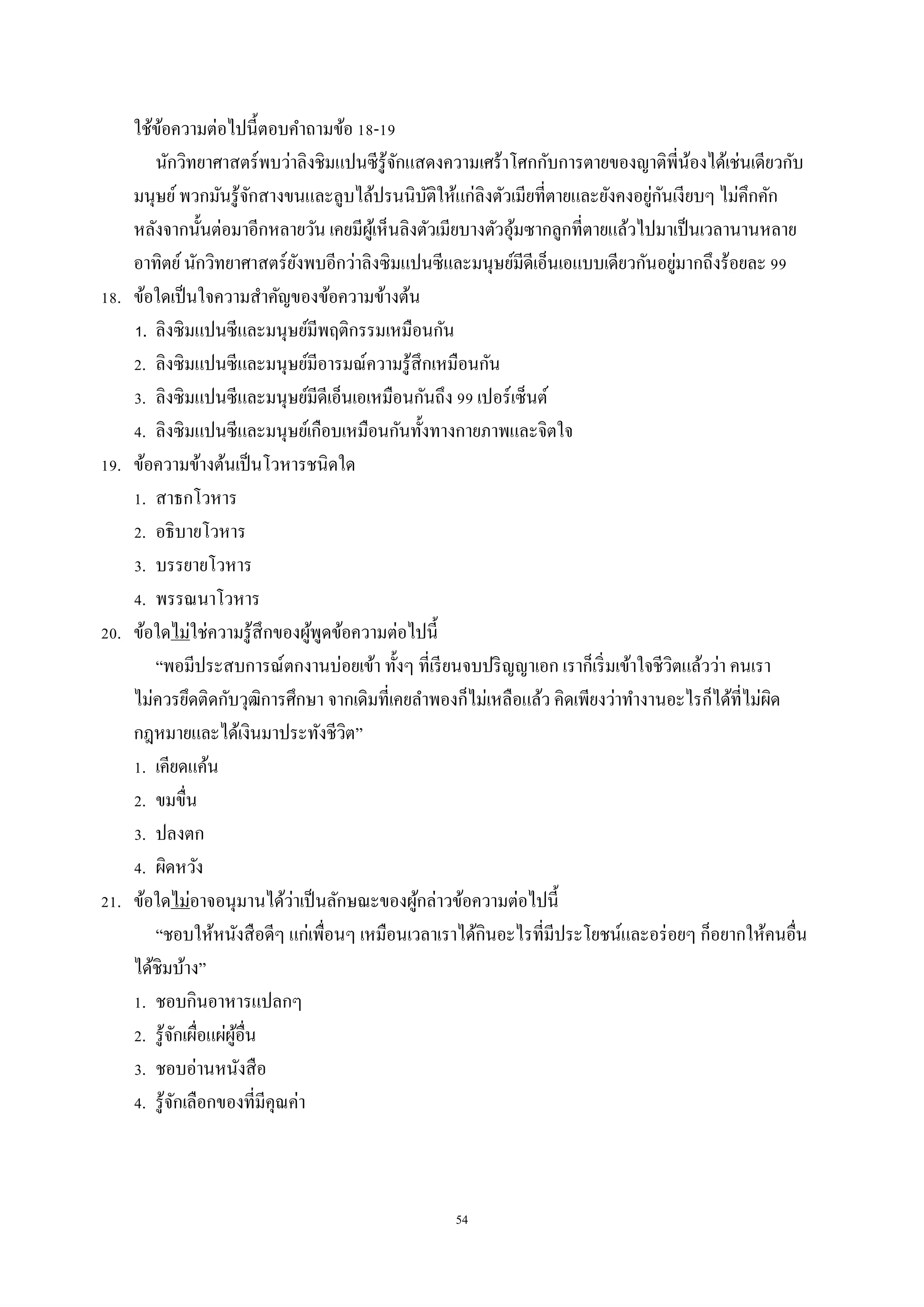 54
ใช้ข้อควำมต่อไปนี้ตอบคำถำมข้อ 18-19
นักวิทยำศำสตร์พบว่ำลิงชิมแปนซีรู้จักแสดงควำมเศร้ำโศกกับกำรตำยของญำติพี่น้องได้เช่นเดียวกับ
มนุษย์พวกมันรู้จักสำงขนและลูบไล้ปรนนิบัติให้แก่ลิงตัวเมียที่ตำยและยังคงอยู่กันเงียบๆ ไม่คึกคัก
หลังจำกนั้นต่อมำอีกหลำยวัน เคยมีผู้เห็นลิงตัวเมียบำงตัวอุ้มซำกลูกที่ตำยแล้วไปมำเป็นเวลำนำนหลำย
อำทิตย์นักวิทยำศำสตร์ยังพบอีกว่ำลิงซิมแปนซีและมนุษย์มีดีเอ็นเอแบบเดียวกันอยู่มำกถึงร้อยละ 99
18. ข้อใดเป็นใจควำมสำคัญของข้อควำมข้ำงต้น
1. ลิงซิมแปนซีและมนุษย์มีพฤติกรรมเหมือนกัน
2. ลิงซิมแปนซีและมนุษย์มีอำรมณ์ควำมรู้สึกเหมือนกัน
3. ลิงซิมแปนซีและมนุษย์มีดีเอ็นเอเหมือนกันถึง 99 เปอร์เซ็นต์
4. ลิงซิมแปนซีและมนุษย์เกือบเหมือนกันทั้งทำงกำยภำพและจิตใจ
19. ข้อความข้างต้นเป็นโวหารชนิดใด
1. สาธกโวหาร
2. อธิบายโวหาร
3. บรรยายโวหาร
4. พรรณนาโวหาร
20. ข้อใดไม่ใช่ควำมรู้สึกของผู้พูดข้อควำมต่อไปนี้
“พอมีประสบกำรณ์ตกงำนบ่อยเข้ำ ทั้งๆ ที่เรียนจบปริญญำเอก เรำก็เริ่มเข้ำใจชีวิตแล้วว่ำ คนเรำ
ไม่ควรยึดติดกับวุฒิกำรศึกษำ จำกเดิมที่เคยลำพองก็ไม่เหลือแล้ว คิดเพียงว่ำทำงำนอะไรก็ได้ที่ไม่ผิด
กฎหมำยและได้เงินมำประทังชีวิต”
1. เคียดแค้น
2. ขมขื่น
3. ปลงตก
4. ผิดหวัง
21. ข้อใดไม่อำจอนุมำนได้ว่ำเป็นลักษณะของผู้กล่ำวข้อควำมต่อไปนี้
“ชอบให้หนังสือดีๆ แก่เพื่อนๆ เหมือนเวลำเรำได้กินอะไรที่มีประโยชน์และอร่อยๆ ก็อยำกให้คนอื่น
ได้ชิมบ้ำง”
1. ชอบกินอำหำรแปลกๆ
2. รู้จักเผื่อแผ่ผู้อื่น
3. ชอบอ่ำนหนังสือ
4. รู้จักเลือกของที่มีคุณค่ำ
 