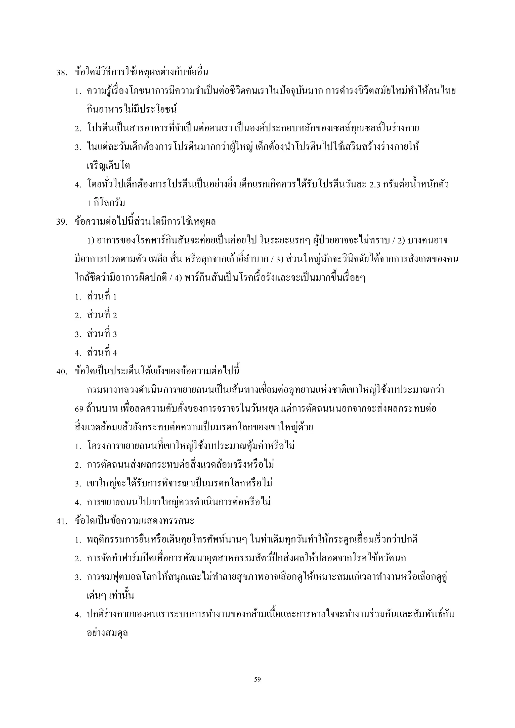 59
38. ข้อใดมีวิธีกำรใช้เหตุผลต่ำงกับข้ออื่น
1. ควำมรู้เรื่องโภชนำกำรมีควำมจำเป็นต่อชีวิตคนเรำในปัจจุบันมำก กำรดำรงชีวิตสมัยใหม่ทำให้คนไทย
กินอำหำรไม่มีประโยชน์
2. โปรตีนเป็นสำรอำหำรที่จำเป็นต่อคนเรำ เป็นองค์ประกอบหลักของเซลล์ทุกเซลล์ในร่ำงกำย
3. ในแต่ละวันเด็กต้องกำรโปรตีนมำกกว่ำผู้ใหญ่ เด็กต้องนำโปรตีนไปใช้เสริมสร้ำงร่ำงกำยให้
เจริญเติบโต
4. โดยทั่วไปเด็กต้องกำรโปรตีนเป็นอย่ำงยิ่ง เด็กแรกเกิดควรได้รับโปรตีนวันละ 2.3 กรัมต่อน้ำหนักตัว
1 กิโลกรัม
39. ข้อควำมต่อไปนี้ส่วนใดมีกำรใช้เหตุผล
1) อำกำรของโรคพำร์กินสันจะค่อยเป็นค่อยไป ในระยะแรกๆ ผู้ป่วยอำจจะไม่ทรำบ / 2) บำงคนอำจ
มีอำกำรปวดตำมตัว เพลีย สั่น หรือลุกจำกเก้ำอี้ลำบำก / 3) ส่วนใหญ่มักจะวินิจฉัยได้จำกกำรสังเกตของคน
ใกล้ชิดว่ำมีอำกำรผิดปกติ / 4) พำร์กินสันเป็นโรคเรื้อรังและจะเป็นมำกขึ้นเรื่อยๆ
1. ส่วนที่ 1
2. ส่วนที่ 2
3. ส่วนที่ 3
4. ส่วนที่ 4
40. ข้อใดเป็นประเด็นโต้แย้งของข้อควำมต่อไปนี้
กรมทำงหลวงดำเนินกำรขยำยถนนเป็นเส้นทำงเชื่อมต่ออุทยำนแห่งชำติเขำใหญ่ใช้งบประมำณกว่ำ
69 ล้ำนบำท เพื่อลดควำมคับคั่งของกำรจรำจรในวันหยุด แต่กำรตัดถนนนอกจำกจะส่งผลกระทบต่อ
สิ่งแวดล้อมแล้วยังกระทบต่อควำมเป็นมรดกโลกของเขำใหญ่ด้วย
1. โครงกำรขยำยถนนที่เขำใหญ่ใช้งบประมำณคุ้มค่ำหรือไม่
2. กำรตัดถนนส่งผลกระทบต่อสิ่งแวดล้อมจริงหรือไม่
3. เขำใหญ่จะได้รับกำรพิจำรณำเป็นมรดกโลกหรือไม่
4. กำรขยำยถนนไปเขำใหญ่ควรดำเนินกำรต่อหรือไม่
41. ข้อใดเป็นข้อควำมแสดงทรรศนะ
1. พฤติกรรมกำรยืนหรือเดินคุยโทรศัพท์นำนๆ ในท่ำเดิมทุกวันทำให้กระดูกเสื่อมเร็วกว่ำปกติ
2. กำรจัดทำฟำร์มปิดเพื่อกำรพัฒนำอุตสำหกรรมสัตว์ปีกส่งผลให้ปลอดจำกโรคไข้หวัดนก
3. กำรชมฟุตบอลโลกให้สนุกและไม่ทำลำยสุขภำพอำจเลือกดูให้เหมำะสมแก่เวลำทำงำนหรือเลือกดูคู่
เด่นๆ เท่ำนั้น
4. ปกติร่ำงกำยของคนเรำระบบกำรทำงำนของกล้ำมเนื้อและกำรหำยใจจะทำงำนร่วมกันและสัมพันธ์กัน
อย่ำงสมดุล
 