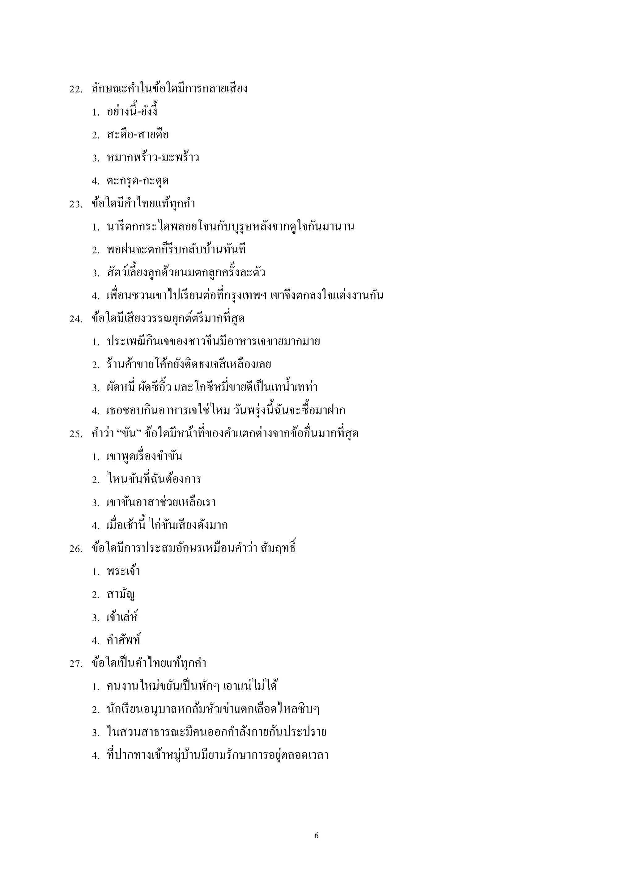 6
22. ลักษณะคำในข้อใดมีกำรกลำยเสียง
1. อย่ำงนี้-ยังงี้
2. สะดือ-สำยดือ
3. หมำกพร้ำว-มะพร้ำว
4. ตะกรุด-กะตุด
23. ข้อใดมีคำไทยแท้ทุกคำ
1. นำรีตกกระไดพลอยโจนกับบุรุษหลังจำกดูใจกันมำนำน
2. พอฝนจะตกก็รีบกลับบ้ำนทันที
3. สัตว์เลี้ยงลูกด้วยนมตกลูกครั้งละตัว
4. เพื่อนชวนเขำไปเรียนต่อที่กรุงเทพฯ เขำจึงตกลงใจแต่งงำนกัน
24. ข้อใดมีเสียงวรรณยุกต์ตรีมำกที่สุด
1. ประเพณีกินเจของชำวจีนมีอำหำรเจขำยมำกมำย
2. ร้ำนค้ำขำยโค้กยังติดธงเจสีเหลืองเลย
3. ผัดหมี่ ผัดซีอิ๊ว และโกซีหมี่ขำยดีเป็นเทน้ำเทท่ำ
4. เธอชอบกินอำหำรเจใช่ไหม วันพรุ่งนี้ฉันจะซื้อมำฝำก
25. คำว่ำ “ขัน” ข้อใดมีหน้ำที่ของคำแตกต่ำงจำกข้ออื่นมำกที่สุด
1. เขำพูดเรื่องขำขัน
2. ไหนขันที่ฉันต้องกำร
3. เขำขันอำสำช่วยเหลือเรำ
4. เมื่อเช้ำนี้ ไก่ขันเสียงดังมำก
26. ข้อใดมีกำรประสมอักษรเหมือนคำว่ำ สัมฤทธิ์
1. พระเจ้ำ
2. สำมัญ
3. เจ้ำเล่ห์
4. คำศัพท์
27. ข้อใดเป็นคำไทยแท้ทุกคำ
1. คนงำนใหม่ขยันเป็นพักๆ เอำแน่ไม่ได้
2. นักเรียนอนุบำลหกล้มหัวเข่ำแตกเลือดไหลซิบๆ
3. ในสวนสำธำรณะมีคนออกกำลังกำยกันประปรำย
4. ที่ปำกทำงเข้ำหมู่บ้ำนมียำมรักษำกำรอยู่ตลอดเวลำ
 