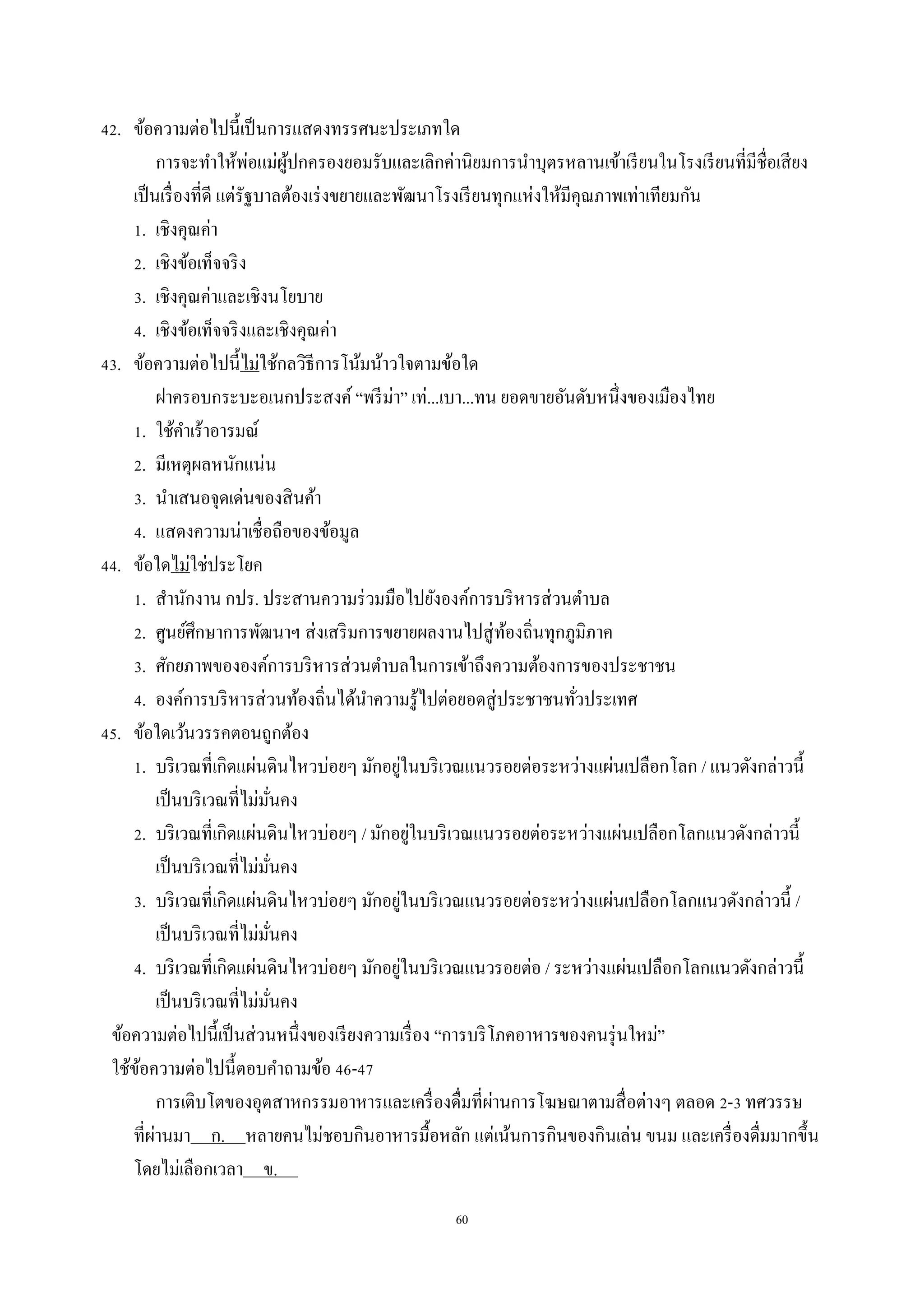 60
42. ข้อควำมต่อไปนี้เป็นกำรแสดงทรรศนะประเภทใด
กำรจะทำให้พ่อแม่ผู้ปกครองยอมรับและเลิกค่ำนิยมกำรนำบุตรหลำนเข้ำเรียนในโรงเรียนที่มีชื่อเสียง
เป็นเรื่องที่ดี แต่รัฐบำลต้องเร่งขยำยและพัฒนำโรงเรียนทุกแห่งให้มีคุณภำพเท่ำเทียมกัน
1. เชิงคุณค่ำ
2. เชิงข้อเท็จจริง
3. เชิงคุณค่ำและเชิงนโยบำย
4. เชิงข้อเท็จจริงและเชิงคุณค่ำ
43. ข้อควำมต่อไปนี้ไม่ใช้กลวิธีกำรโน้มน้ำวใจตำมข้อใด
ฝำครอบกระบะอเนกประสงค์ “พรีม่ำ” เท่...เบำ...ทน ยอดขำยอันดับหนึ่งของเมืองไทย
1. ใช้คำเร้ำอำรมณ์
2. มีเหตุผลหนักแน่น
3. นำเสนอจุดเด่นของสินค้ำ
4. แสดงควำมน่ำเชื่อถือของข้อมูล
44. ข้อใดไม่ใช่ประโยค
1. สำนักงำน กปร. ประสำนควำมร่วมมือไปยังองค์กำรบริหำรส่วนตำบล
2. ศูนย์ศึกษำกำรพัฒนำฯ ส่งเสริมกำรขยำยผลงำนไปสู่ท้องถิ่นทุกภูมิภำค
3. ศักยภำพขององค์กำรบริหำรส่วนตำบลในกำรเข้ำถึงควำมต้องกำรของประชำชน
4. องค์กำรบริหำรส่วนท้องถิ่นได้นำควำมรู้ไปต่อยอดสู่ประชำชนทั่วประเทศ
45. ข้อใดเว้นวรรคตอนถูกต้อง
1. บริเวณที่เกิดแผ่นดินไหวบ่อยๆ มักอยู่ในบริเวณแนวรอยต่อระหว่ำงแผ่นเปลือกโลก / แนวดังกล่ำวนี้
เป็นบริเวณที่ไม่มั่นคง
2. บริเวณที่เกิดแผ่นดินไหวบ่อยๆ / มักอยู่ในบริเวณแนวรอยต่อระหว่ำงแผ่นเปลือกโลกแนวดังกล่ำวนี้
เป็นบริเวณที่ไม่มั่นคง
3. บริเวณที่เกิดแผ่นดินไหวบ่อยๆ มักอยู่ในบริเวณแนวรอยต่อระหว่ำงแผ่นเปลือกโลกแนวดังกล่ำวนี้ /
เป็นบริเวณที่ไม่มั่นคง
4. บริเวณที่เกิดแผ่นดินไหวบ่อยๆ มักอยู่ในบริเวณแนวรอยต่อ / ระหว่ำงแผ่นเปลือกโลกแนวดังกล่ำวนี้
เป็นบริเวณที่ไม่มั่นคง
ข้อควำมต่อไปนี้เป็นส่วนหนึ่งของเรียงควำมเรื่อง “กำรบริโภคอำหำรของคนรุ่นใหม่”
ใช้ข้อควำมต่อไปนี้ตอบคำถำมข้อ 46-47
กำรเติบโตของอุตสำหกรรมอำหำรและเครื่องดื่มที่ผ่ำนกำรโฆษณำตำมสื่อต่ำงๆ ตลอด 2-3 ทศวรรษ
ที่ผ่ำนมำ ก. หลำยคนไม่ชอบกินอำหำรมื้อหลัก แต่เน้นกำรกินของกินเล่น ขนม และเครื่องดื่มมำกขึ้น
โดยไม่เลือกเวลำ ข. .
 