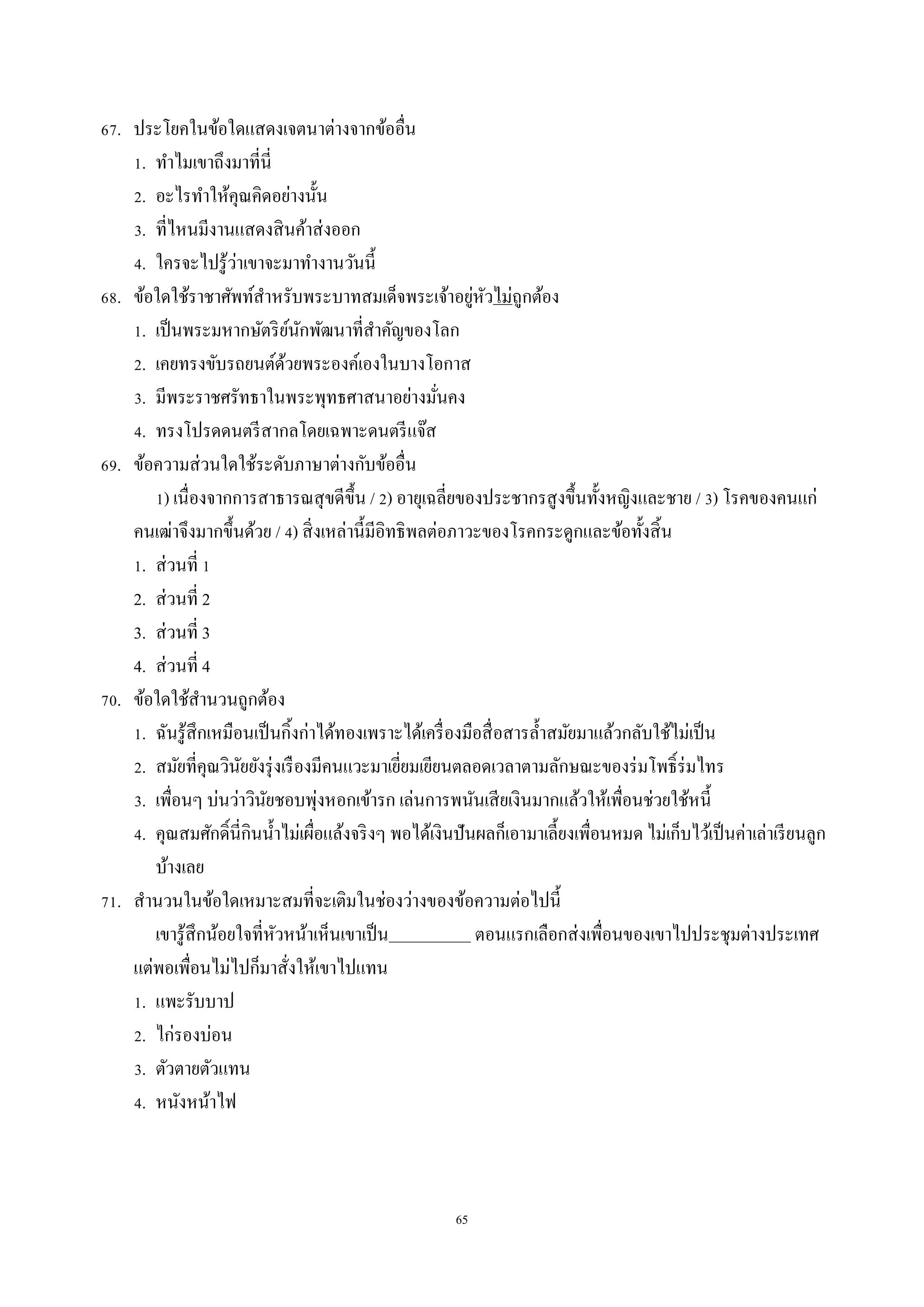 65
67. ประโยคในข้อใดแสดงเจตนำต่ำงจำกข้ออื่น
1. ทำไมเขำถึงมำที่นี่
2. อะไรทำให้คุณคิดอย่ำงนั้น
3. ที่ไหนมีงำนแสดงสินค้ำส่งออก
4. ใครจะไปรู้ว่ำเขำจะมำทำงำนวันนี้
68. ข้อใดใช้รำชำศัพท์สำหรับพระบำทสมเด็จพระเจ้ำอยู่หัวไม่ถูกต้อง
1. เป็นพระมหำกษัตริย์นักพัฒนำที่สำคัญของโลก
2. เคยทรงขับรถยนต์ด้วยพระองค์เองในบำงโอกำส
3. มีพระรำชศรัทธำในพระพุทธศำสนำอย่ำงมั่นคง
4. ทรงโปรดดนตรีสำกลโดยเฉพำะดนตรีแจ๊ส
69. ข้อควำมส่วนใดใช้ระดับภำษำต่ำงกับข้ออื่น
1) เนื่องจำกกำรสำธำรณสุขดีขึ้น / 2) อำยุเฉลี่ยของประชำกรสูงขึ้นทั้งหญิงและชำย / 3) โรคของคนแก่
คนเฒ่ำจึงมำกขึ้นด้วย / 4) สิ่งเหล่ำนี้มีอิทธิพลต่อภำวะของโรคกระดูกและข้อทั้งสิ้น
1. ส่วนที่ 1
2. ส่วนที่ 2
3. ส่วนที่ 3
4. ส่วนที่ 4
70. ข้อใดใช้สำนวนถูกต้อง
1. ฉันรู้สึกเหมือนเป็นกิ้งก่ำได้ทองเพรำะได้เครื่องมือสื่อสำรล้ำสมัยมำแล้วกลับใช้ไม่เป็น
2. สมัยที่คุณวินัยยังรุ่งเรืองมีคนแวะมำเยี่ยมเยียนตลอดเวลำตำมลักษณะของร่มโพธิ์ร่มไทร
3. เพื่อนๆ บ่นว่ำวินัยชอบพุ่งหอกเข้ำรก เล่นกำรพนันเสียเงินมำกแล้วให้เพื่อนช่วยใช้หนี้
4. คุณสมศักดิ์นี่กินน้ำไม่เผื่อแล้งจริงๆ พอได้เงินปันผลก็เอำมำเลี้ยงเพื่อนหมด ไม่เก็บไว้เป็นค่ำเล่ำเรียนลูก
บ้ำงเลย
71. สำนวนในข้อใดเหมำะสมที่จะเติมในช่องว่ำงของข้อควำมต่อไปนี้
เขำรู้สึกน้อยใจที่หัวหน้ำเห็นเขำเป็น ตอนแรกเลือกส่งเพื่อนของเขำไปประชุมต่ำงประเทศ
แต่พอเพื่อนไม่ไปก็มำสั่งให้เขำไปแทน
1. แพะรับบำป
2. ไก่รองบ่อน
3. ตัวตำยตัวแทน
4. หนังหน้ำไฟ
 