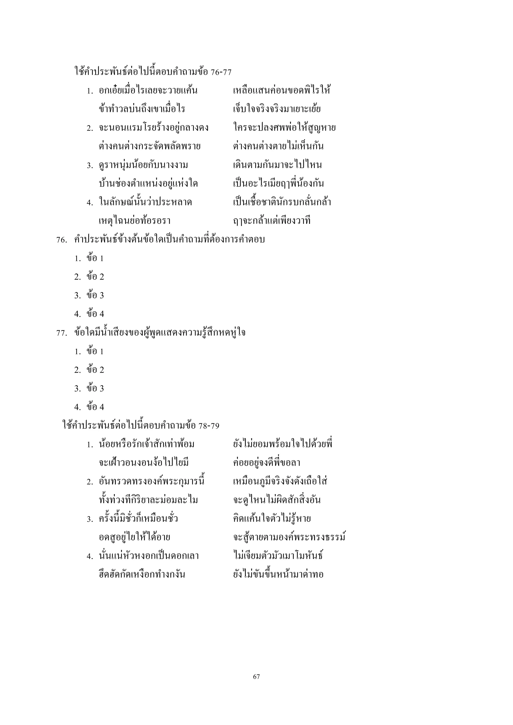67
ใช้คำประพันธ์ต่อไปนี้ตอบคำถำมข้อ 76-77
1. อกเอ๋ยเมื่อไรเลยจะวำยแค้น เหลือแสนค่อนขอดพิไรให้
ข้ำทำวลบ่นถึงเขำเมื่อไร เจ็บใจจริงจริงมำเยำะเย้ย
2. จะนอนแรมโรยร้ำงอยู่กลำงดง ใครจะปลงศพพ่อให้สูญหำย
ต่ำงคนต่ำงกระจัดพลัดพรำย ต่ำงคนต่ำงตำยไม่เห็นกัน
3. ดูรำหนุ่มน้อยกับนำงงำม เดินตำมกันมำจะไปไหน
บ้ำนช่องตำแหน่งอยู่แห่งใด เป็นอะไรเมียฤๅพี่น้องกัน
4. ในลักษณ์นั้นว่ำประหลำด เป็นเชื้อชำตินักรบกลั่นกล้ำ
เหตุไฉนย่อท้อรอรำ ฤๅจะกล้ำแต่เพียงวำที
76. คำประพันธ์ข้ำงต้นข้อใดเป็นคำถำมที่ต้องกำรคำตอบ
1. ข้อ 1
2. ข้อ 2
3. ข้อ 3
4. ข้อ 4
77. ข้อใดมีน้ำเสียงของผู้พูดแสดงควำมรู้สึกหดหู่ใจ
1. ข้อ 1
2. ข้อ 2
3. ข้อ 3
4. ข้อ 4
ใช้คำประพันธ์ต่อไปนี้ตอบคำถำมข้อ 78-79
1. น้อยหรือรักเจ้ำสักเท่ำพ้อม ยังไม่ยอมพร้อมใจไปด้วยพี่
จะเฝ้ำวอนงอนง้อไปไยมี ค่อยอยู่จงดีพี่ขอลำ
2. อันทรวดทรงองค์พระกุมำรนี้ เหมือนภูมีจริงจังดังเถือใส่
ทั้งท่วงทีกิริยำละม่อมละไม จะดูไหนไม่ผิดสักสิ่งอัน
3. ครั้งนี้มิชั่วก็เหมือนชั่ว คิดแค้นใจตัวไม่รู้หำย
อดสูอยู่ไยให้ได้อำย จะสู้ตำยตำมองค์พระทรงธรรม์
4. นั่นแน่หัวหงอกเป็นดอกเลำ ไม่เจียมตัวมัวเมำโมหันธ์
ฮึดฮัดกัดเหงือกทำงกงัน ยังไม่ขันขึ้นหน้ำมำด่ำทอ
 