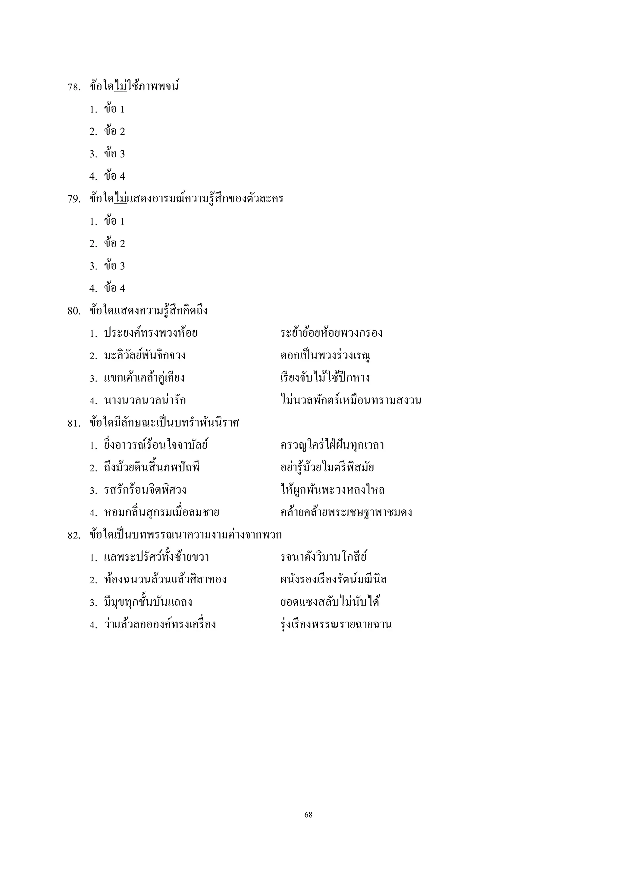 68
78. ข้อใดไม่ใช้ภำพพจน์
1. ข้อ 1
2. ข้อ 2
3. ข้อ 3
4. ข้อ 4
79. ข้อใดไม่แสดงอำรมณ์ควำมรู้สึกของตัวละคร
1. ข้อ 1
2. ข้อ 2
3. ข้อ 3
4. ข้อ 4
80. ข้อใดแสดงควำมรู้สึกคิดถึง
1. ประยงค์ทรงพวงห้อย ระย้ำย้อยห้อยพวงกรอง
2. มะลิวัลย์พันจิกจวง ดอกเป็นพวงร่วงเรณู
3. แขกเต้ำเคล้ำคู่เคียง เรียงจับไม้ไซ้ปีกหำง
4. นำงนวลนวลน่ำรัก ไม่นวลพักตร์เหมือนทรำมสงวน
81. ข้อใดมีลักษณะเป็นบทรำพันนิรำศ
1. ยิ่งอำวรณ์ร้อนใจจำบัลย์ ครวญใคร่ใฝ่ฝันทุกเวลำ
2. ถึงม้วยดินสิ้นภพปัถพี อย่ำรู้ม้วยไมตรีพิสมัย
3. รสรักร้อนจิตพิศวง ให้ผูกพันพะวงหลงใหล
4. หอมกลิ่นสุกรมเมื่อลมชำย คล้ำยคล้ำยพระเชษฐำพำชมดง
82. ข้อใดเป็นบทพรรณนำควำมงำมต่ำงจำกพวก
1. แลพระปรัศว์ทั้งซ้ำยขวำ รจนำดังวิมำนโกสีย์
2. ท้องฉนวนล้วนแล้วศิลำทอง ผนังรองเรืองรัตน์มณีนิล
3. มีมุขทุกชั้นบันแถลง ยอดแซงสลับไม่นับได้
4. ว่ำแล้วลออองค์ทรงเครื่อง รุ่งเรืองพรรณรำยฉำยฉำน
 