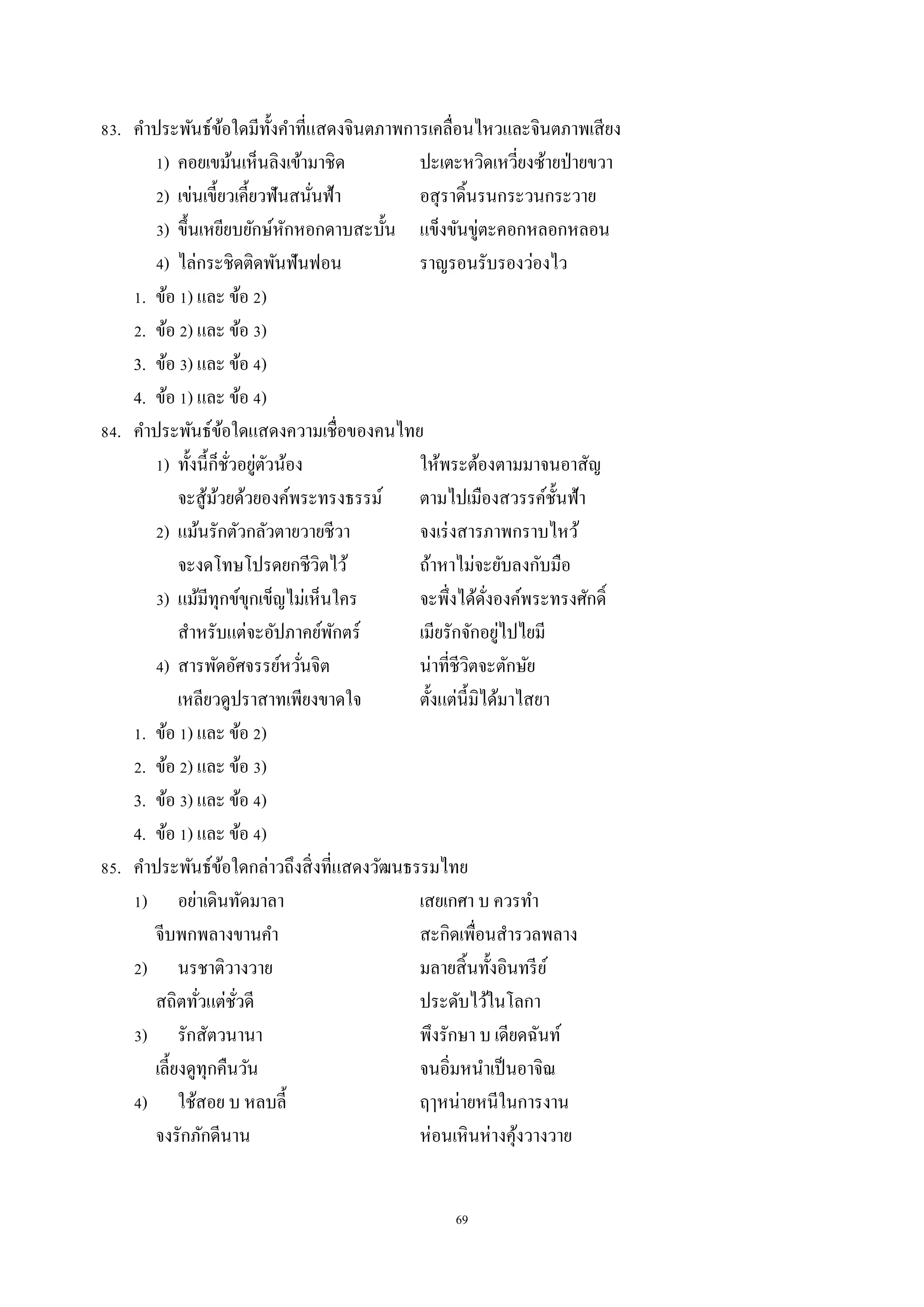 69
83. คำประพันธ์ข้อใดมีทั้งคำที่แสดงจินตภำพกำรเคลื่อนไหวและจินตภำพเสียง
1) คอยเขม้นเห็นลิงเข้ำมำชิด ปะเตะหวิดเหวี่ยงซ้ำยป่ำยขวำ
2) เข่นเขี้ยวเคี้ยวฟันสนั่นฟ้ำ อสุรำดิ้นรนกระวนกระวำย
3) ขึ้นเหยียบยักษ์หักหอกดำบสะบั้น แข็งขันขู่ตะคอกหลอกหลอน
4) ไล่กระชิดติดพันฟันฟอน รำญรอนรับรองว่องไว
1. ข้อ 1) และ ข้อ 2)
2. ข้อ 2) และ ข้อ 3)
3. ข้อ 3) และ ข้อ 4)
4. ข้อ 1) และ ข้อ 4)
84. คำประพันธ์ข้อใดแสดงควำมเชื่อของคนไทย
1) ทั้งนี้ก็ชั่วอยู่ตัวน้อง ให้พระต้องตำมมำจนอำสัญ
จะสู้ม้วยด้วยองค์พระทรงธรรม์ ตำมไปเมืองสวรรค์ชั้นฟ้ำ
2) แม้นรักตัวกลัวตำยวำยชีวำ จงเร่งสำรภำพกรำบไหว้
จะงดโทษโปรดยกชีวิตไว้ ถ้ำหำไม่จะยับลงกับมือ
3) แม้มีทุกข์ขุกเข็ญไม่เห็นใคร จะพึ่งได้ดั่งองค์พระทรงศักดิ์
สำหรับแต่จะอัปภำคย์พักตร์ เมียรักจักอยู่ไปไยมี
4) สำรพัดอัศจรรย์หวั่นจิต น่ำที่ชีวิตจะตักษัย
เหลียวดูปรำสำทเพียงขำดใจ ตั้งแต่นี้มิได้มำไสยำ
1. ข้อ 1) และ ข้อ 2)
2. ข้อ 2) และ ข้อ 3)
3. ข้อ 3) และ ข้อ 4)
4. ข้อ 1) และ ข้อ 4)
85. คำประพันธ์ข้อใดกล่ำวถึงสิ่งที่แสดงวัฒนธรรมไทย
1) อย่ำเดินทัดมำลำ เสยเกศำ บ ควรทำ
จีบพกพลำงขำนคำ สะกิดเพื่อนสำรวลพลำง
2) นรชำติวำงวำย มลำยสิ้นทั้งอินทรีย์
สถิตทั่วแต่ชั่วดี ประดับไว้ในโลกำ
3) รักสัตวนำนำ พึงรักษำ บ เดียดฉันท์
เลี้ยงดูทุกคืนวัน จนอิ่มหนำเป็นอำจิณ
4) ใช้สอย บ หลบลี้ ฤๅหน่ำยหนีในกำรงำน
จงรักภักดีนำน ห่อนเหินห่ำงคุ้งวำงวำย
 