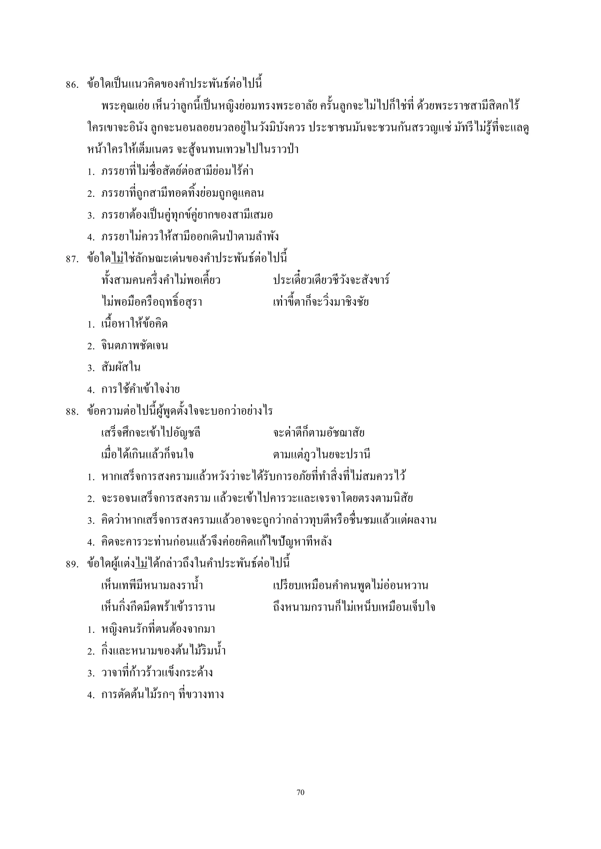 70
86. ข้อใดเป็นแนวคิดของคำประพันธ์ต่อไปนี้
พระคุณเอ่ย เห็นว่ำลูกนี้เป็นหญิงย่อมทรงพระอำลัย ครั้นลูกจะไม่ไปก็ใช่ที่ ด้วยพระรำชสำมีสิตกไร้
ใครเขำจะอินัง ลูกจะนอนลอยนวลอยู่ในวังมิบังควร ประชำชนมันจะชวนกันสรวญแซ่ มัทรีไม่รู้ที่จะแลดู
หน้ำใครให้เต็มเนตร จะสู้จนทนเทวษไปในรำวป่ำ
1. ภรรยำที่ไม่ซื่อสัตย์ต่อสำมีย่อมไร้ค่ำ
2. ภรรยำที่ถูกสำมีทอดทิ้งย่อมถูกดูแคลน
3. ภรรยำต้องเป็นคู่ทุกข์คู่ยำกของสำมีเสมอ
4. ภรรยำไม่ควรให้สำมีออกเดินป่ำตำมลำพัง
87. ข้อใดไม่ใช่ลักษณะเด่นของคำประพันธ์ต่อไปนี้
ทั้งสำมคนครึ่งคำไม่พอเคี้ยว ประเดี๋ยวเดียวชีวังจะสังขำร์
ไม่พอมือครือฤทธิ์อสุรำ เท่ำขี้ตำก็จะวิ่งมำชิงชัย
1. เนื้อหำให้ข้อคิด
2. จินตภำพชัดเจน
3. สัมผัสใน
4. กำรใช้คำเข้ำใจง่ำย
88. ข้อควำมต่อไปนี้ผู้พูดตั้งใจจะบอกว่ำอย่ำงไร
เสร็จศึกจะเข้ำไปอัญชลี จะด่ำตีก็ตำมอัชฌำสัย
เมื่อได้เกินแล้วก็จนใจ ตำมแต่ภูวไนยจะปรำนี
1. หำกเสร็จกำรสงครำมแล้วหวังว่ำจะได้รับกำรอภัยที่ทำสิ่งที่ไม่สมควรไว้
2. จะรอจนเสร็จกำรสงครำม แล้วจะเข้ำไปคำรวะและเจรจำโดยตรงตำมนิสัย
3. คิดว่ำหำกเสร็จกำรสงครำมแล้วอำจจะถูกว่ำกล่ำวทุบตีหรือชื่นชมแล้วแต่ผลงำน
4. คิดจะคำรวะท่ำนก่อนแล้วจึงค่อยคิดแก้ไขปัญหำทีหลัง
89. ข้อใดผู้แต่งไม่ได้กล่ำวถึงในคำประพันธ์ต่อไปนี้
เห็นเทพีมีหนำมลงรำน้ำ เปรียบเหมือนคำคนพูดไม่อ่อนหวำน
เห็นกิ่งกีดมีดพร้ำเข้ำรำรำน ถึงหนำมกรำนก็ไม่เหน็บเหมือนเจ็บใจ
1. หญิงคนรักที่ตนต้องจำกมำ
2. กิ่งและหนำมของต้นไม้ริมน้ำ
3. วำจำที่ก้ำวร้ำวแข็งกระด้ำง
4. กำรตัดต้นไม้รกๆ ที่ขวำงทำง
 