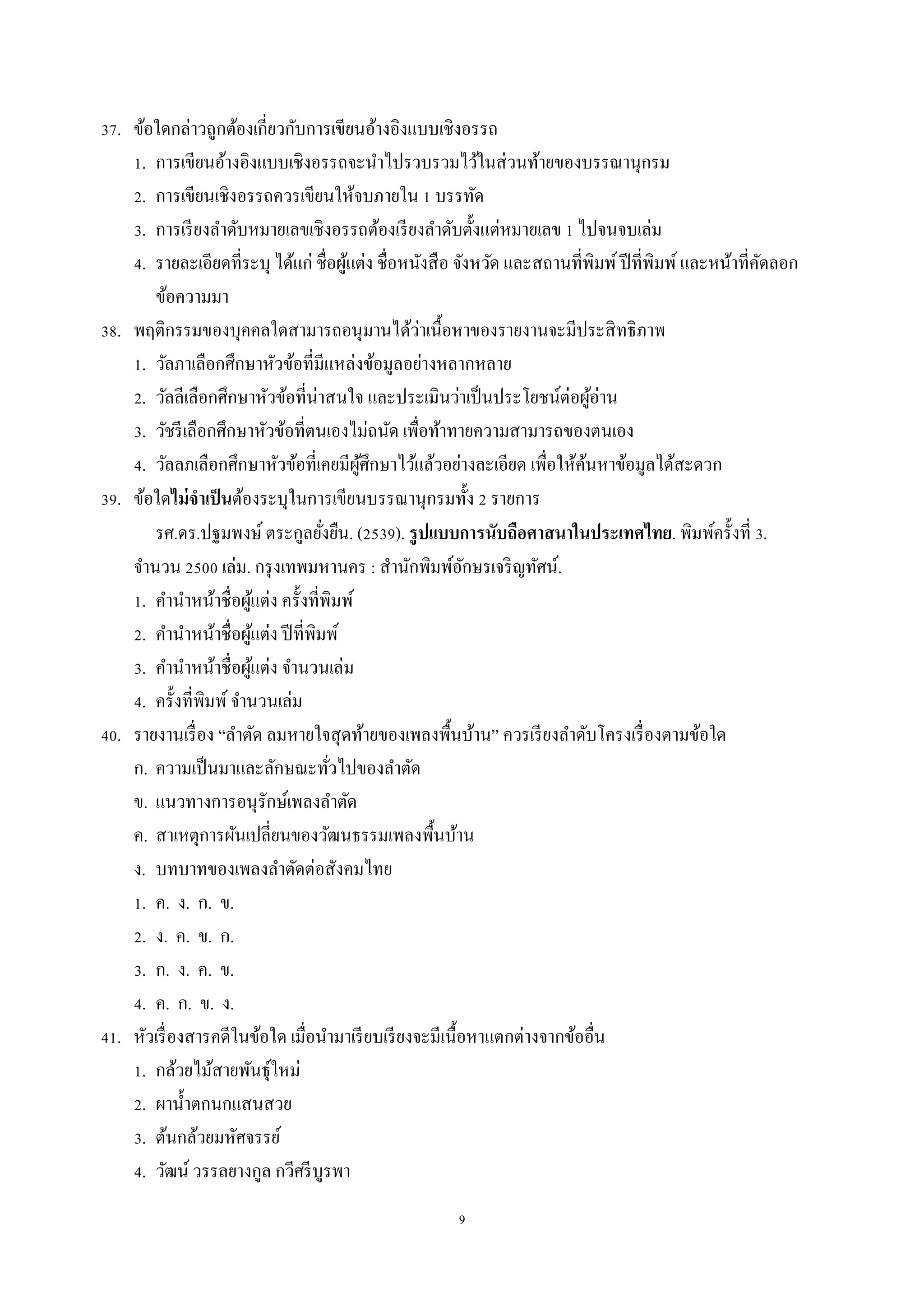 9
37. ข้อใดกล่ำวถูกต้องเกี่ยวกับกำรเขียนอ้ำงอิงแบบเชิงอรรถ
1. กำรเขียนอ้ำงอิงแบบเชิงอรรถจะนำไปรวบรวมไว้ในส่วนท้ำยของบรรณำนุกรม
2. กำรเขียนเชิงอรรถควรเขียนให้จบภำยใน 1 บรรทัด
3. กำรเรียงลำดับหมำยเลขเชิงอรรถต้องเรียงลำดับตั้งแต่หมำยเลข 1 ไปจนจบเล่ม
4. รำยละเอียดที่ระบุ ได้แก่ ชื่อผู้แต่ง ชื่อหนังสือ จังหวัด และสถำนที่พิมพ์ปีที่พิมพ์และหน้ำที่คัดลอก
ข้อควำมมำ
38. พฤติกรรมของบุคคลใดสำมำรถอนุมำนได้ว่ำเนื้อหำของรำยงำนจะมีประสิทธิภำพ
1. วัลภำเลือกศึกษำหัวข้อที่มีแหล่งข้อมูลอย่ำงหลำกหลำย
2. วัลลีเลือกศึกษำหัวข้อที่น่ำสนใจ และประเมินว่ำเป็นประโยชน์ต่อผู้อ่ำน
3. วัชรีเลือกศึกษำหัวข้อที่ตนเองไม่ถนัด เพื่อท้ำทำยควำมสำมำรถของตนเอง
4. วัลลภเลือกศึกษำหัวข้อที่เคยมีผู้ศึกษำไว้แล้วอย่ำงละเอียด เพื่อให้ค้นหำข้อมูลได้สะดวก
39. ข้อใดไม่จาเป็นต้องระบุในกำรเขียนบรรณำนุกรมทั้ง 2 รำยกำร
รศ.ดร.ปฐมพงษ์ ตระกูลยั่งยืน. (2539). รูปแบบการนับถือศาสนาในประเทศไทย. พิมพ์ครั้งที่ 3.
จำนวน 2500 เล่ม. กรุงเทพมหำนคร : สำนักพิมพ์อักษรเจริญทัศน์.
1. คำนำหน้ำชื่อผู้แต่ง ครั้งที่พิมพ์
2. คำนำหน้ำชื่อผู้แต่ง ปีที่พิมพ์
3. คำนำหน้ำชื่อผู้แต่ง จำนวนเล่ม
4. ครั้งที่พิมพ์จำนวนเล่ม
40. รำยงำนเรื่อง “ลำตัด ลมหำยใจสุดท้ำยของเพลงพื้นบ้ำน” ควรเรียงลำดับโครงเรื่องตำมข้อใด
ก. ควำมเป็นมำและลักษณะทั่วไปของลำตัด
ข. แนวทำงกำรอนุรักษ์เพลงลำตัด
ค. สำเหตุกำรผันเปลี่ยนของวัฒนธรรมเพลงพื้นบ้ำน
ง. บทบำทของเพลงลำตัดต่อสังคมไทย
1. ค. ง. ก. ข.
2. ง. ค. ข. ก.
3. ก. ง. ค. ข.
4. ค. ก. ข. ง.
41. หัวเรื่องสำรคดีในข้อใด เมื่อนำมำเรียบเรียงจะมีเนื้อหำแตกต่ำงจำกข้ออื่น
1. กล้วยไม้สำยพันธุ์ใหม่
2. ผำน้ำตกนกแสนสวย
3. ต้นกล้วยมหัศจรรย์
4. วัฒน์ วรรลยำงกูล กวีศรีบูรพำ
 