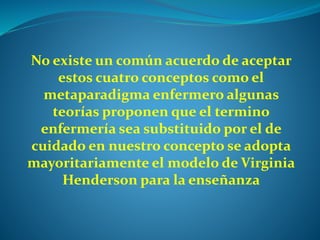 No existe un común acuerdo de aceptar
estos cuatro conceptos como el
metaparadigma enfermero algunas
teorías proponen que el termino
enfermería sea substituido por el de
cuidado en nuestro concepto se adopta
mayoritariamente el modelo de Virginia
Henderson para la enseñanza
 