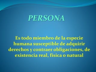 PERSONA
Es todo miembro de la especie
humana susceptible de adquirir
derechos y contraer obligaciones, de
existencia real, física o natural
 