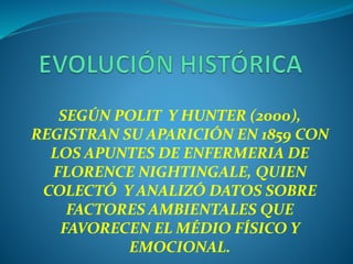 SEGÚN POLIT Y HUNTER (2000),
REGISTRAN SU APARICIÓN EN 1859 CON
LOS APUNTES DE ENFERMERIA DE
FLORENCE NIGHTINGALE, QUIEN
COLECTÓ Y ANALIZÓ DATOS SOBRE
FACTORES AMBIENTALES QUE
FAVORECEN EL MÉDIO FÍSICO Y
EMOCIONAL.
 