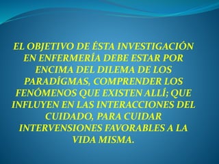 EL OBJETIVO DE ÉSTA INVESTIGACIÓN
EN ENFERMERÍA DEBE ESTAR POR
ENCIMA DEL DILEMA DE LOS
PARADÍGMAS, COMPRENDER LOS
FENÓMENOS QUE EXISTEN ALLÍ; QUE
INFLUYEN EN LAS INTERACCIONES DEL
CUIDADO, PARA CUIDAR
INTERVENSIONES FAVORABLES A LA
VIDA MISMA.
 