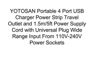 YOTOSAN Portable 4 Port USB
Charger Power Strip Travel
Outlet and 1.5m/5ft Power Supply
Cord with Universal Plug Wide
Range Input From 110V-240V
Power Sockets
 