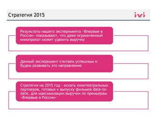The Reluctant FundamentalistСтратегия 2015
Стратегия на 2015 год - искать кинотеатральных
партнеров, готовых к выпуску фильмов date-to-
date, для максимизации выручки по премьерам
«Впервые в России»
Результаты нашего эксперимента «Впервые в
России» показывают, что даже ограниченный
кинопрокат может удвоить выручку
Данный эксперимент считаем успешным и
будем развивать это направление
 