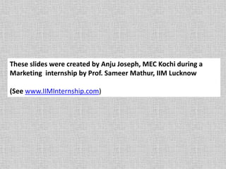 These slides were created by Anju Joseph, MEC Kochi during a
Marketing internship by Prof. Sameer Mathur, IIM Lucknow
(See www.IIMInternship.com)
 