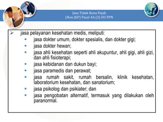  jasa pelayanan kesehatan medis, meliputi:
 jasa dokter umum, dokter spesialis, dan dokter gigi;
 jasa dokter hewan;
 jasa ahli kesehatan seperti ahli akupuntur, ahli gigi, ahli gizi,
dan ahli fisioterapi;
 jasa kebidanan dan dukun bayi;
 jasa paramedis dan perawat;
 jasa rumah sakit, rumah bersalin, klinik kesehatan,
laboratorium kesehatan, dan sanatorium;
 jasa psikolog dan psikiater; dan
 jasa pengobatan alternatif, termasuk yang dilakukan oleh
paranormal.
Jasa Tidak Kena Pajak
(Non JKP) Pasal 4A (3) UU PPN
 