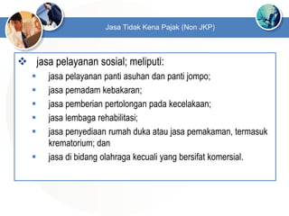 jasa pelayanan sosial; meliputi:
 jasa pelayanan panti asuhan dan panti jompo;
 jasa pemadam kebakaran;
 jasa pemberian pertolongan pada kecelakaan;
 jasa lembaga rehabilitasi;
 jasa penyediaan rumah duka atau jasa pemakaman, termasuk
krematorium; dan
 jasa di bidang olahraga kecuali yang bersifat komersial.
Jasa Tidak Kena Pajak (Non JKP)
 