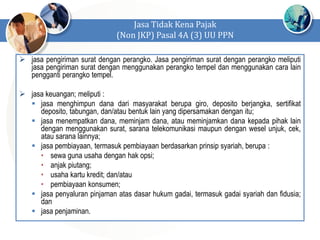  jasa pengiriman surat dengan perangko. Jasa pengiriman surat dengan perangko meliputi
jasa pengiriman surat dengan menggunakan perangko tempel dan menggunakan cara lain
pengganti perangko tempel.
 jasa keuangan; meliputi :
 jasa menghimpun dana dari masyarakat berupa giro, deposito berjangka, sertifikat
deposito, tabungan, dan/atau bentuk lain yang dipersamakan dengan itu;
 jasa menempatkan dana, meminjam dana, atau meminjamkan dana kepada pihak lain
dengan menggunakan surat, sarana telekomunikasi maupun dengan wesel unjuk, cek,
atau sarana lainnya;
 jasa pembiayaan, termasuk pembiayaan berdasarkan prinsip syariah, berupa :
• sewa guna usaha dengan hak opsi;
• anjak piutang;
• usaha kartu kredit; dan/atau
• pembiayaan konsumen;
 jasa penyaluran pinjaman atas dasar hukum gadai, termasuk gadai syariah dan fidusia;
dan
 jasa penjaminan.
Jasa Tidak Kena Pajak
(Non JKP) Pasal 4A (3) UU PPN
 