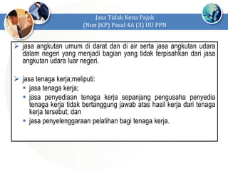  jasa angkutan umum di darat dan di air serta jasa angkutan udara
dalam negeri yang menjadi bagian yang tidak terpisahkan dari jasa
angkutan udara luar negeri.
 jasa tenaga kerja;meliputi:
 jasa tenaga kerja;
 jasa penyediaan tenaga kerja sepanjang pengusaha penyedia
tenaga kerja tidak bertanggung jawab atas hasil kerja dari tenaga
kerja tersebut; dan
 jasa penyelenggaraan pelatihan bagi tenaga kerja.
Jasa Tidak Kena Pajak
(Non JKP) Pasal 4A (3) UU PPN
 