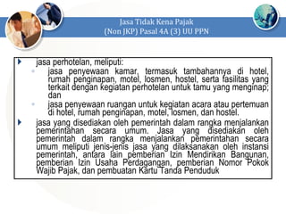  jasa perhotelan, meliputi:
◦ jasa penyewaan kamar, termasuk tambahannya di hotel,
rumah penginapan, motel, losmen, hostel, serta fasilitas yang
terkait dengan kegiatan perhotelan untuk tamu yang menginap;
dan
◦ jasa penyewaan ruangan untuk kegiatan acara atau pertemuan
di hotel, rumah penginapan, motel, losmen, dan hostel.
 jasa yang disediakan oleh pemerintah dalam rangka menjalankan
pemerintahan secara umum. Jasa yang disediakan oleh
pemerintah dalam rangka menjalankan pemerintahan secara
umum meliputi jenis-jenis jasa yang dilaksanakan oleh instansi
pemerintah, antara lain pemberian Izin Mendirikan Bangunan,
pemberian Izin Usaha Perdagangan, pemberian Nomor Pokok
Wajib Pajak, dan pembuatan Kartu Tanda Penduduk
Jasa Tidak Kena Pajak
(Non JKP) Pasal 4A (3) UU PPN
 