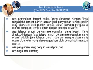  jasa penyediaan tempat parkir. Yang dimaksud dengan "jasa
penyediaan tempat parkir" adalah jasa penyediaan tempat parkir
yang dilakukan oleh pemilik tempat parkir dan/atau pengusaha
kepada pengguna tempat parkir dengan dipungut bayaran.
 jasa telepon umum dengan menggunakan uang logam. Yang
dimaksud dengan "jasa telepon umum dengan menggunakan uang
logam" adalah jasa telepon umum dengan menggunakan uang
logam atau koin, yang diselenggarakan oleh pemerintah maupun
swasta.
 jasa pengiriman uang dengan wesel pos; dan
 jasa boga atau katering.
Jasa Tidak Kena Pajak
(Non JKP) Pasal 4A (3) UU PPN
 