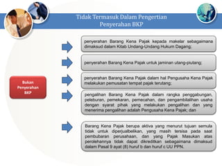 Bukan
Penyerahan
BKP
penyerahan Barang Kena Pajak kepada makelar sebagaimana
dimaksud dalam Kitab Undang-Undang Hukum Dagang;
penyerahan Barang Kena Pajak untuk jaminan utang-piutang;
penyerahan Barang Kena Pajak dalam hal Pengusaha Kena Pajak
melakukan pemusatan tempat pajak terutang;
pengalihan Barang Kena Pajak dalam rangka penggabungan,
peleburan, pemekaran, pemecahan, dan pengambilalihan usaha
dengan syarat pihak yang melakukan pengalihan dan yang
menerima pengalihan adalah Pengusaha Kena Pajak; dan
Barang Kena Pajak berupa aktiva yang menurut tujuan semula
tidak untuk diperjualbelikan, yang masih tersisa pada saat
pembubaran perusahaan, dan yang Pajak Masukan atas
perolehannya tidak dapat dikreditkan sebagaimana dimaksud
dalam Pasal 9 ayat (8) huruf b dan huruf c UU PPN.
Tidak Termasuk Dalam Pengertian
Penyerahan BKP
 