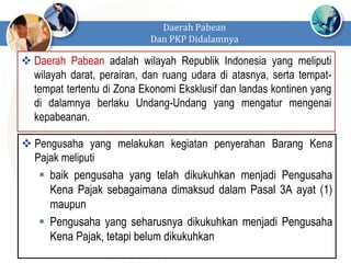  Daerah Pabean adalah wilayah Republik Indonesia yang meliputi
wilayah darat, perairan, dan ruang udara di atasnya, serta tempat-
tempat tertentu di Zona Ekonomi Eksklusif dan landas kontinen yang
di dalamnya berlaku Undang-Undang yang mengatur mengenai
kepabeanan.
Daerah Pabean
Dan PKP Didalamnya
 Pengusaha yang melakukan kegiatan penyerahan Barang Kena
Pajak meliputi
 baik pengusaha yang telah dikukuhkan menjadi Pengusaha
Kena Pajak sebagaimana dimaksud dalam Pasal 3A ayat (1)
maupun
 Pengusaha yang seharusnya dikukuhkan menjadi Pengusaha
Kena Pajak, tetapi belum dikukuhkan
 