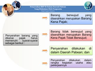 Penyerahan barang yang
dikenai pajak harus
memenuhi syarat-syarat
sebagai berikut :
Penyerahan BKP Di Dalam Daerah Pabean
Yang Dilakukan Oleh Pengusaha
Pasal 4 ayat 1 huruf a
Barang berwujud yang
diserahkan merupakan Barang
Kena Pajak;
Barang tidak berwujud yang
diserahkan merupakan Barang
Kena Pajak Tidak Berwujud;
Penyerahan dilakukan di
dalam Daerah Pabean; dan
Penyerahan dilakukan dalam
rangka kegiatan usaha atau
pekerjaannya
 