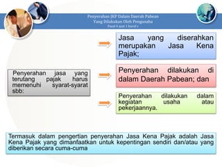 Penyerahan JKP Dalam Daerah Pabean
Yang Dilakukan Oleh Pengusaha
Pasal 4 ayat 1 huruf c
Penyerahan jasa yang
terutang pajak harus
memenuhi syarat-syarat
sbb:
Jasa yang diserahkan
merupakan Jasa Kena
Pajak;
Penyerahan dilakukan di
dalam Daerah Pabean; dan
Penyerahan dilakukan dalam
kegiatan usaha atau
pekerjaannya.
Termasuk dalam pengertian penyerahan Jasa Kena Pajak adalah Jasa
Kena Pajak yang dimanfaatkan untuk kepentingan sendiri dan/atau yang
diberikan secara cuma-cuma
 