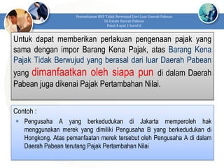 Untuk dapat memberikan perlakuan pengenaan pajak yang
sama dengan impor Barang Kena Pajak, atas Barang Kena
Pajak Tidak Berwujud yang berasal dari luar Daerah Pabean
yang dimanfaatkan oleh siapa pun di dalam Daerah
Pabean juga dikenai Pajak Pertambahan Nilai.
Pemanfaatan BKP Tidak Berwujud Dari Luar Daerah Pabean
Di Dalam Daerah Pabean
Pasal 4 ayat 1 huruf d
Contoh :
 Pengusaha A yang berkedudukan di Jakarta memperoleh hak
menggunakan merek yang dimiliki Pengusaha B yang berkedudukan di
Hongkong. Atas pemanfaatan merek tersebut oleh Pengusaha A di dalam
Daerah Pabean terutang Pajak Pertambahan Nilai
 