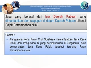 Pemanfaatan Jasa Kena Pajak dari luar Daerah Pabean
Di dalam Daerah Pabean
Pasal 4 ayat 1 huruf e
Jasa yang berasal dari luar Daerah Pabean yang
dimanfaatkan oleh siapapun di dalam Daerah Pabean dikenai
Pajak Pertambahan Nilai
Contoh :
 Pengusaha Kena Pajak C di Surabaya memanfaatkan Jasa Kena
Pajak dari Pengusaha B yang berkedudukan di Singapura. Atas
pemanfaatan Jasa Kena Pajak tersebut terutang Pajak
Pertambahan Nilai
 