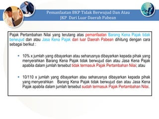 Pajak Pertambahan Nilai yang terutang atas pemanfaatan Barang Kena Pajak tidak
berwujud dan atau Jasa Kena Pajak dari luar Daerah Pabean dihitung dengan cara
sebagai berikut :
 10% x jumlah yang dibayarkan atau seharusnya dibayarkan kepada pihak yang
menyerahkan Barang Kena Pajak tidak berwujud dan atau Jasa Kena Pajak
apabila dalam jumlah tersebut tidak termasuk Pajak Pertambahan Nilai; atau
 10/110 x jumlah yang dibayarkan atau seharusnya dibayarkan kepada pihak
yang menyerahkan Barang Kena Pajak tidak berwujud dan atau Jasa Kena
Pajak apabila dalam jumlah tersebut sudah termasuk Pajak Pertambahan Nilai.
Pemanfaatan BKP Tidak Berwujud Dan Atau
JKP Dari Luar Daerah Pabean
 
