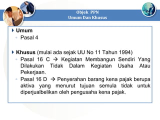 Objek PPN
Umum Dan Khusus
 Umum
◦ Pasal 4
 Khusus (mulai ada sejak UU No 11 Tahun 1994)
◦ Pasal 16 C  Kegiatan Membangun Sendiri Yang
Dilakukan Tidak Dalam Kegiatan Usaha Atau
Pekerjaan.
◦ Pasal 16 D  Penyerahan barang kena pajak berupa
aktiva yang menurut tujuan semula tidak untuk
diperjualbelikan oleh pengusaha kena pajak.
 