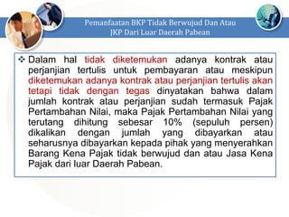  Dalam hal tidak diketemukan adanya kontrak atau
perjanjian tertulis untuk pembayaran atau meskipun
diketemukan adanya kontrak atau perjanjian tertulis akan
tetapi tidak dengan tegas dinyatakan bahwa dalam
jumlah kontrak atau perjanjian sudah termasuk Pajak
Pertambahan Nilai, maka Pajak Pertambahan Nilai yang
terutang dihitung sebesar 10% (sepuluh persen)
dikalikan dengan jumlah yang dibayarkan atau
seharusnya dibayarkan kepada pihak yang menyerahkan
Barang Kena Pajak tidak berwujud dan atau Jasa Kena
Pajak dari luar Daerah Pabean.
Pemanfaatan BKP Tidak Berwujud Dan Atau
JKP Dari Luar Daerah Pabean
 