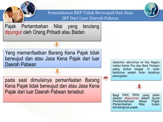 Pajak Pertambahan Nilai yang terutang
dipungut oleh Orang Pribadi atau Badan
Pemanfaatan BKP Tidak Berwujud Dan Atau
JKP Dari Luar Daerah Pabean
Yang memanfaatkan Barang Kena Pajak tidak
berwujud dan atau Jasa Kena Pajak dari luar
Daerah Pabean
pada saat dimulainya pemanfaatan Barang
Kena Pajak tidak berwujud dan atau Jasa Kena
Pajak dari luar Daerah Pabean tersebut.
disetorkan seluruhnya ke Kas Negara
melalui Kantor Pos atau Bank Persepsi
paling lambat tanggal 15 bulan
berikutnya setelah bulan terjadinya
pemungutan.
Bagi PKP, PPN yang telah
disetor dilaporkan dalam Surat
Pemberitahuan Masa Pajak
Pertambahan Nilai bulan
terutangnya pajak.
 
