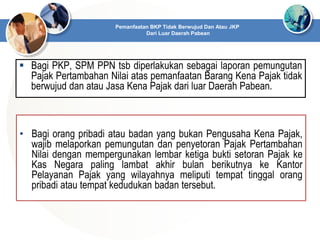  Bagi PKP, SPM PPN tsb diperlakukan sebagai laporan pemungutan
Pajak Pertambahan Nilai atas pemanfaatan Barang Kena Pajak tidak
berwujud dan atau Jasa Kena Pajak dari luar Daerah Pabean.
Pemanfaatan BKP Tidak Berwujud Dan Atau JKP
Dari Luar Daerah Pabean
• Bagi orang pribadi atau badan yang bukan Pengusaha Kena Pajak,
wajib melaporkan pemungutan dan penyetoran Pajak Pertambahan
Nilai dengan mempergunakan lembar ketiga bukti setoran Pajak ke
Kas Negara paling lambat akhir bulan berikutnya ke Kantor
Pelayanan Pajak yang wilayahnya meliputi tempat tinggal orang
pribadi atau tempat kedudukan badan tersebut.
 