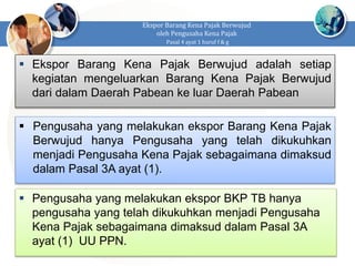  Ekspor Barang Kena Pajak Berwujud adalah setiap
kegiatan mengeluarkan Barang Kena Pajak Berwujud
dari dalam Daerah Pabean ke luar Daerah Pabean
Ekspor Barang Kena Pajak Berwujud
oleh Pengusaha Kena Pajak
Pasal 4 ayat 1 huruf f & g
 Pengusaha yang melakukan ekspor Barang Kena Pajak
Berwujud hanya Pengusaha yang telah dikukuhkan
menjadi Pengusaha Kena Pajak sebagaimana dimaksud
dalam Pasal 3A ayat (1).
 Pengusaha yang melakukan ekspor BKP TB hanya
pengusaha yang telah dikukuhkan menjadi Pengusaha
Kena Pajak sebagaimana dimaksud dalam Pasal 3A
ayat (1) UU PPN.
 