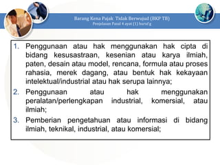 1. Penggunaan atau hak menggunakan hak cipta di
bidang kesusastraan, kesenian atau karya ilmiah,
paten, desain atau model, rencana, formula atau proses
rahasia, merek dagang, atau bentuk hak kekayaan
intelektual/industrial atau hak serupa lainnya;
2. Penggunaan atau hak menggunakan
peralatan/perlengkapan industrial, komersial, atau
ilmiah;
3. Pemberian pengetahuan atau informasi di bidang
ilmiah, teknikal, industrial, atau komersial;
Barang Kena Pajak Tidak Berwujud (BKP TB)
Penjelasan Pasal 4 ayat (1) huruf g
 
