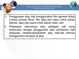 5. Penggunaan atau hak menggunakan film gambar hidup
(motion picture films), film atau pita video untuk siaran
televisi, atau pita suara untuk siaran radio; dan
6. Pelepasan seluruhnya atau sebagian hak yang
berkenaan dengan penggunaan atau pemberian hak
kekayaan intelektual/industrial atau hak-hak lainnya
sebagaimana tersebut di atas.
Barang Kena Pajak Tidak Berwujud (BKP TB)
Penjelasan Pasal 4 ayat (1) huruf g
 
