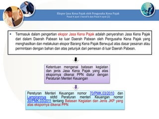  Termasuk dalam pengertian ekspor Jasa Kena Pajak adalah penyerahan Jasa Kena Pajak
dari dalam Daerah Pabean ke luar Daerah Pabean oleh Pengusaha Kena Pajak yang
menghasilkan dan melakukan ekspor Barang Kena Pajak Berwujud atas dasar pesanan atau
permintaan dengan bahan dan atas petunjuk dari pemesan di luar Daerah Pabean.
Ekspor Jasa Kena Pajak oleh Pengusaha Kena Pajak
Pasal 4 ayat 1 huruf h dan Pasal 4 ayat (2)
Ketentuan mengenai batasan kegiatan
dan jenis Jasa Kena Pajak yang atas
ekspornya dikenai PPN diatur dengan
Peraturan Menteri Keuangan
Pereturan Menteri Keuangan nomor 70/PMK.03/2010 dan
Lampirannya stdtd Peraturan menteri Keuangan nomor
30/PMK.03/2011 tentang Batasan Kegiatan dan Jenis JKP yang
atas ekspornya dikenai PPN
 